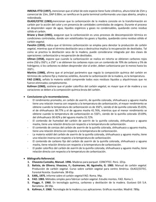 INRENA-ITTO (1997), mencionan que el árbol de este especie tiene fuste cilíndrico, altura total de 25m y
comercial de 13m, DAP 0.90m; se ramifica en la parte terminal conformando una copa abierta, amplia y
redondeada.
OLADE/CETEC (1983),mencionan que la carbonización de la madera consiste en la transformación en
carbón por la acción del calor y en presencia de cantidades controladas de oxígeno. Durante el proceso
se desprenden vapor de agua, líquidos orgánicos y gases no condensables, quedando como residuo
sólido el carbón.
Briane y Doat (1985), aseguran que la carbonización es unos procesos de descomposición térmica en
condiciones controladas, donde son volatilizados los gases y líquidos, quedando como residuo sólido el
carbón vegetal.
Panshin (1959), indica que el término carbonización se emplea para denotar la producción de carbón
vegetal, mientras que el término destilación seca o destructiva implica la recuperación de destilados. Tal
como se practica la destilación seca de la madera, puede considerarse integrada por dos clases de
operaciones: carbonización y recuperación de destilados.
Ullman (1958), expone que cuando la carbonización se realiza en retorta se obtienen carbones rojos
entre 250 y 350°c; a 250° c se obtienen los carbones rojos con un contenido de 70% de carbono y 5% de
hidrógeno; si los carbones no deben desprender olor al arder, deben carbonizarse por lo menos hasta los
350°c.
Martins (1980), afirma que el principal parámetro que regula la composición química del carbón en
términos de carbono fijo y materias volátiles, durante la carbonización de la madera, es la temperatura.
FAO (1983), señala la materia volátil comprende todos esos residuos líquidos y alquitrinosos que no
fueron eliminados completamente.
Kollman (1960), sostiene que el poder calorífico del carbón vegetal, es mayor que el de madera y sus
variaciones se deben a la composición química bruta del carbón.
 Conclusiones y/o recomendaciones.
- El rendimiento promedio, en carbón de aserrín, de quinilla colorada, shihuahuaco y aguano masha
tiene una relación inversa con respecto a la temperatura de carbonización, el mayor rendimiento se
obtiene cuando la temperatura de carbonización es de 350°c, siendo el de quinilla colorada 35.65%;
el de shihuahuaco 38.77% y el de aguano masha 41.76%, mientras que el menor rendimiento se
obtiene cuando la temperatura de carbonización es 550°c, siendo de la quinilla colorada 19.69%;
del shihuahuaco 30.42% y del aguano masha 31.72%.
- El contenido de humedad del carbón de aserrín de la quinilla colorada, shihuahuaco y aguano
masha, tiene una relación directa con respecto a la temperatura de carbonización.
- El contenido de cenizas del carbón de aserrín de la quinilla colorada, shihuahuaco y aguano masha,
tiene una relación directa con respecto a la temperatura de carbonización.
- La materia volátil del carbón de aserrín de la quinilla colorada, shihuahuaco y aguano masha, tiene
una relación inversa con respecto a la temperatura de carbonización.
- El contenido de carbono fijo del carbón de aserrín de la quinilla colorada, shihuahuaco y aguano
masha, tiene relación directa con respecto a la temperatura de carbonización.
- El poder calorífico del carbón de aserrín de la quinilla colorada, shihuahuaco y aguano masha, tiene
relación directa con respecto a la temperatura de carbonización.
 Bibliografía Referencial.
1. Chavesta Custodio, Manuel. 1996. Maderas para parquet. CONCYTEC: Perú. 101p.
2. Batista, de Olivera; Vivacova, F.; Guimaraes, M; Aguinelio, G. 1983. Manual de carbón vegetal.
Producción de carbón vegetal. Curso sobre carbón vegetal para centro América. OLACE/CETEC.
Forestal Acesita. Guatemala. 38-65p.
3. EARL, 1975. Informe sobre el carbón vegetal FAO. Roma. 94p.
4. FAO. 1983. Métodos simples para fabricar carbón vegetal. Estudio montes. FAO. Roma 1.
5. Flugge, F. 1960. En tecnología química, carboneo y destilación de la madera. Gustavo Gili S.A.
Barcelona. 28-59p.
6. Kollman, F. 1960. Tecnología de la madera y sus aplicaciones. Gráficas reunidas. Madrid. 789p.
 
