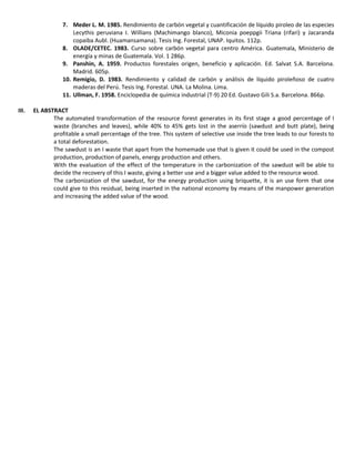 7. Meder L. M. 1985. Rendimiento de carbón vegetal y cuantificación de líquido piroleo de las especies
Lecythis peruviana I. Willians (Machimango blanco), Miconia poeppgii Triana (rifari) y Jacaranda
copaiba Aubl. (Huamansamana). Tesis Ing. Forestal, UNAP. Iquitos. 112p.
8. OLADE/CETEC. 1983. Curso sobre carbón vegetal para centro América. Guatemala, Ministerio de
energía y minas de Guatemala. Vol. 1 286p.
9. Panshin, A. 1959. Productos forestales origen, beneficio y aplicación. Ed. Salvat S.A. Barcelona.
Madrid. 605p.
10. Remigio, D. 1983. Rendimiento y calidad de carbón y análisis de líquido piroleñoso de cuatro
maderas del Perú. Tesis Ing. Forestal. UNA. La Molina. Lima.
11. Ullman, F. 1958. Enciclopedia de química industrial (T-9) 20 Ed. Gustavo Gili S.a. Barcelona. 866p.
III. EL ABSTRACT
The automated transformation of the resource forest generates in its first stage a good percentage of I
waste (branches and leaves), while 40% to 45% gets lost in the aserrío (sawdust and butt plate), being
profitable a small percentage of the tree. This system of selective use inside the tree leads to our forests to
a total deforestation.
The sawdust is an I waste that apart from the homemade use that is given it could be used in the compost
production, production of panels, energy production and others.
With the evaluation of the effect of the temperature in the carbonization of the sawdust will be able to
decide the recovery of this I waste, giving a better use and a bigger value added to the resource wood.
The carbonization of the sawdust, for the energy production using briquette, it is an use form that one
could give to this residual, being inserted in the national economy by means of the manpower generation
and increasing the added value of the wood.
 