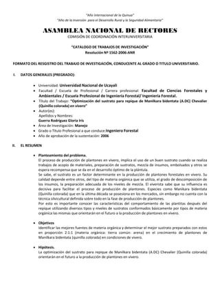 “Año Internacional de la Quinua”
“Año de la Inversión para el Desarrollo Rural y la Seguridad Alimentaria”
ASAMBLEA NACIONAL DE RECTORES
COMISIÓN DE COORDINACIÓN INTERUNIVERSITARIA
“CATALOGO DE TRABAJOS DE INVESTIGACIÓN”
Resolución Nº 1562-2006-ANR
FORMATO DEL RESGISTRO DEL TRABAJO DE INVESTIGACIÓN, CONDUCENTE AL GRADO O TITULO UNIVERSITARIO.
I. DATOS GENERALES (PREGRADO):
 Universidad: Universidad Nacional de Ucayali
 Facultad / Escuela de Profesional / Carrera profesional: Facultad de Ciencias Forestales y
Ambientales / Escuela Profesional de Ingeniería Forestal/ Ingeniería Forestal.
 Título del Trabajo: “Optimización del sustrato para repique de Manilkara bidentata (A.DC) Chevalier
(Quinilla colorada) en vivero”
 Autor(es):
Apellidos y Nombres:
Guerra Rodríguez Gloria Iris
 Área de Investigación: Manejo
 Grado o Título Profesional a que conduce:Ingeniero Forestal
 Año de aprobación de la sustentación: 2006
II. EL RESUMEN
 Planteamiento del problema.
El proceso de producción de plantones en vivero, implica el uso de un buen sustrato cuando se realiza
trabajos de acopio de materiales, preparación de sustratos, mezcla de insumos, embolsados y otros se
espera recompensa que se da en el desarrollo óptimo de la plántula.
Se sabe, el sustrato es un factor determinante en la producción de plantones forestales en vivero. Su
calidad depende entre otros, del tipo de materia orgánica que se utiliza, el grado de descomposición de
los insumos, la preparación adecuada de los niveles de mezcla. El viverista sabe que su influencia es
decisiva para facilitar el proceso de producción de plantones. Especies como Manikara bidentata
(Quinilla colorada) que en la última década se posesiona en los mercados, sin embargo no cuenta con la
técnica silvicultural definida sobre todo en la fase de producción de plantones.
Por esto es importante conocer las características del comportamiento de las plantitas después del
repique utilizando diversos tipos y niveles de sustratos conformados básicamente por tipos de materia
orgánica las mismas que orientarán en el futuro a la producción de plantones en vivero.
 Objetivos
Identificar las mejores fuentes de materia orgánica y determinar el mejor sustrato preparados con estos
en proporción 2:1:1 (materia orgánica: tierra común: arena) en el crecimiento de plantones de
Manilkara bidentata (quinilla colorada) en condiciones de vivero.
 Hipótesis.
La optimización del sustrato para repique de Manilkara bidentata (A.DC) Chevalier (Quinilla colorada)
orientarán en el futuro a la producción de plantones en vivero.
 