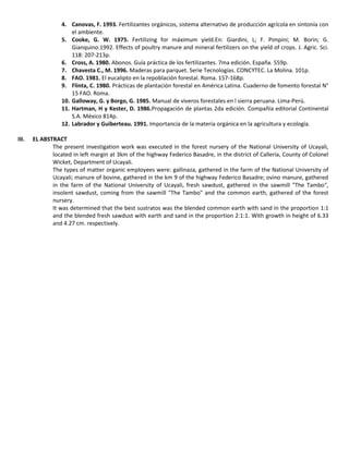 4. Canovas, F. 1993. Fertilizantes orgánicos, sistema alternativo de producción agrícola en sintonía con
el ambiente.
5. Cooke, G. W. 1975. Fertilizing for máximum yield.En: Giardini, L; F. Pimpini; M. Borin; G.
Gianquino.1992. Effects of poultry manure and mineral fertilizers on the yield of crops. J. Agric. Sci.
118: 207-213p.
6. Cross, A. 1980. Abonos. Guía práctica de los fertilizantes. 7ma edición. España. 559p.
7. Chavesta C., M. 1996. Maderas para parquet. Serie Tecnologías. CONCYTEC. La Molina. 101p.
8. FAO. 1981. El eucalipto en la repoblación forestal. Roma. 157-168p.
9. Flinta, C. 1980. Prácticas de plantación forestal en América Latina. Cuaderno de fomento forestal N°
15 FAO. Roma.
10. Galloway, G. y Borgo, G. 1985. Manual de viveros forestales en l sierra peruana. Lima-Perú.
11. Hartman, H y Kester, D. 1986.Propagación de plantas 2da edición. Compañía editorial Continental
S.A. México 814p.
12. Labrador y Guiberteau. 1991. Importancia de la materia orgánica en la agricultura y ecología.
III. EL ABSTRACT
The present investigation work was executed in the forest nursery of the National University of Ucayali,
located in left margin at 3km of the highway Federico Basadre, in the district of Callería, County of Colonel
Wicket, Department of Ucayali.
The types of matter organic employees were: gallinaza, gathered in the farm of the National University of
Ucayali; manure of bovine, gathered in the km 9 of the highway Federico Basadre; ovino manure, gathered
in the farm of the National University of Ucayali, fresh sawdust, gathered in the sawmill "The Tambo",
insolent sawdust, coming from the sawmill "The Tambo" and the common earth, gathered of the forest
nursery.
It was determined that the best sustratos was the blended common earth with sand in the proportion 1:1
and the blended fresh sawdust with earth and sand in the proportion 2:1:1. With growth in height of 6.33
and 4.27 cm. respectively.
 