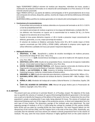 Según TECNOFOREST (1982),el volumen de residuos por despuntes, redondeos de trozas, secado y
clasificación de productos terminados en la industria del contrachapado en el Perú alcanza el 75 % del
total del volumen procesado.
Según FRENCH (1977),en una planta de tableros contrachapados el 50 % aproximadamente de la troza
está compuesto de cortezas, despuntes, polines, recortes de chapas y de láminas defectuosas eliminadas
en la cizalla.
QUINTEROS (1981),cuantifico los residuos generados en la industria del contrachapado en Iquitos.
 Conclusiones y/o recomendaciones.
- El porcentaje total promedio de residuos obtenidos en el proceso del laminado es de 55.1 ± 5.02 %
a nivel de probabilidad del 0.05.
- Los mayores porcentajes de residuos se generan en las etapas del debobinado y cizallado (38.2 %).
- Los defectos más frecuentes en Lupuna son la excentricidad de la medula (76 %), y la forma
irregular en los extremos de la troza (76 %).
- Cuando la troza posee diámetros mayores a 1.36 m tiende a presentar mayor concentración de
defectos, generando, a su vez, mayor porcentaje de residuos.
- El volumen de residuos en Maderas Laminadas fluctúa entre 50 y 60 % siendo mayor al límite
superior encontrado por FAO (1976) y OTERO (1985); calificando la empresa como regular por
utilizar diferentes cualidades de troza y por poseer maquinaria depreciada.
 Bibliografía Referencial.
1. AROSTEGUI, A. 1982. Recopilación y análisis de estudios tecnológicos de maderas peruanas.
Documento de trabajo N° 02. Lima – Perú. 57 p.
2. ---------------------------(s/f). Características tecnológicas y usos de la madera de 145 especies de país.
Lima. Perú. 483 p.
3. AROSTEGUI y SATO. 1970. Estudio de las propiedades físicos- mecánicas de 16 especies maderables
del país. Universidad nacional Agraria la Molina. Lima. Perú. 64 p.
4. CENTRE TECHNIQUE FORESTIER TROPICAL. (s/f). Nuevas especies comerciales de América del Sur
Organización Internacional de Maderas Tropicales. Yokohama. Japón.37 p.
5. FEIRER, J. and HUTCHINGS, G. 1988. Carpentry & Building Construction.Third Edition. Glencoe
Publishing Company. California. United Estates of América.641 p.
6. GRIGORIEV, A. 1985.Estudio de materiales para ebanistas y carpinteros. Editorial Mir. MOscu. 67 p.
7. GUEVARA y REYES. 1992. Evaluación de residuos de Aserrio. Convenio IIAP – INIA. Pucallpa – Perú.
12 p.
8. HONER, H. 1965. Alrededor del trabajo de la madera. Editorial Reverte. S. A. Barcelona. España. 236
p.
9. JUNTA DEL ACUERDO DE CARTAGENA. 1988. Manual del grupo Andino para la Preservación de
maderas. Copyright. Lima. Perú. 557 p.
III. EL ABSTRACT
The present work was carried out in Laminate Wood S. A. of Pucallpa, Ucayali. The objective of the study
was to quantify the volumes of residuals of Lupuna (ChorisiaintegrifoliaUlbrich) generated in the laminate
one as well as to identify the frequency of the defects of the wood in the troza. To determine the size of the
population's sample a sampling pilot it was made, being obtained 55 trozas. The volume of residuals was
determined following each one of the stages of the productive process, in direct and independent form for
each type of troza residual. The dimensions average of the residuals were also determined. The total
opposing average of residuals is of 55,1 ± 5,02% being the cuttings for cizallado (17.2%), polines (10.8%),
barks (9,5%) and you plate for rounding (8,3%) the most important. The most frequent defects are the
idiosyncrasy of the marrow (76%), and the irregular form in the ends of the troza (76%). Statistically, you
concludes that the diameter and troza volume are related in directly proportional form to the volume of
residuals. This way, same the troza volume influences in highly significant form on the useful volume of
 