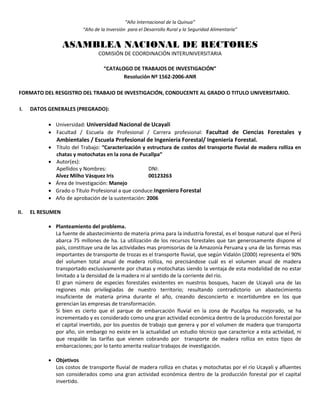 “Año Internacional de la Quinua”
“Año de la Inversión para el Desarrollo Rural y la Seguridad Alimentaria”
ASAMBLEA NACIONAL DE RECTORES
COMISIÓN DE COORDINACIÓN INTERUNIVERSITARIA
“CATALOGO DE TRABAJOS DE INVESTIGACIÓN”
Resolución Nº 1562-2006-ANR
FORMATO DEL RESGISTRO DEL TRABAJO DE INVESTIGACIÓN, CONDUCENTE AL GRADO O TITULO UNIVERSITARIO.
I. DATOS GENERALES (PREGRADO):
 Universidad: Universidad Nacional de Ucayali
 Facultad / Escuela de Profesional / Carrera profesional: Facultad de Ciencias Forestales y
Ambientales / Escuela Profesional de Ingeniería Forestal/ Ingeniería Forestal.
 Título del Trabajo: “Caracterización y estructura de costos del transporte fluvial de madera rolliza en
chatas y motochatas en la zona de Pucallpa”
 Autor(es):
Apellidos y Nombres: DNI:
Alvez Milho Vásquez Iris 00123263
 Área de Investigación: Manejo
 Grado o Título Profesional a que conduce:Ingeniero Forestal
 Año de aprobación de la sustentación: 2006
II. EL RESUMEN
 Planteamiento del problema.
La fuente de abastecimiento de materia prima para la industria forestal, es el bosque natural que el Perú
abarca 75 millones de ha. La utilización de los recursos forestales que tan generosamente dispone el
país, constituye una de las actividades mas promisorias de la Amazonía Peruana y una de las formas mas
importantes de transporte de trozas es el transporte fluvial, que según Vidalón (2000) representa el 90%
del volumen total anual de madera rolliza, no precisándose cuál es el volumen anual de madera
transportado exclusivamente por chatas y motochatas siendo la ventaja de esta modalidad de no estar
limitado a la densidad de la madera ni al sentido de la corriente del río.
El gran número de especies forestales existentes en nuestros bosques, hacen de Ucayali una de las
regiones más privilegiadas de nuestro territorio; resultando contradictorio un abastecimiento
insuficiente de materia prima durante el año, creando desconcierto e incertidumbre en los que
gerencian las empresas de transformación.
Si bien es cierto que el parque de embarcación fluvial en la zona de Pucallpa ha mejorado, se ha
incrementado y es considerado como una gran actividad económica dentro de la producción forestal por
el capital invertido, por los puestos de trabajo que genera y por el volumen de madera que transporta
por año, sin embargo no existe en la actualidad un estudio técnico que caracterice a esta actividad, ni
que respalde las tarifas que vienen cobrando por transporte de madera rolliza en estos tipos de
embarcaciones; por lo tanto amerita realizar trabajos de investigación.
 Objetivos
Los costos de transporte fluvial de madera rolliza en chatas y motochatas por el río Ucayali y afluentes
son considerados como una gran actividad económica dentro de la producción forestal por el capital
invertido.
 