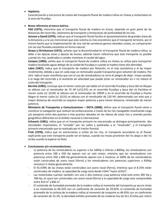  Hipótesis.
Caracterización y estructura de costos del transporte fluvial de madera rolliza en chatas y motochatas en
la zona de Pucallpa.
 Breve referencia al marco teórico.
FAO (1975), menciona que el transporte fluvial de madera en trozas, depende en gran parte de las
distancias del recorrido, volúmenes de transporte y limitaciones de profundidad de los ríos.
Jenssen y David (1979), indican que el transporte fluvial facilita el aprovechamiento de grandes áreas de
la Amazonía y a la vez mencionan que este sistema es más económico que el transporte terrestre, por el
mismo hecho que la implementación de una red de carreteras genera elevados costos, en comparación
con las vías fluviales existentes en forma natural.
Anaya y Christiansen (1972), señalan que la discontinuidad en el transporte fluvial de madera rolliza, se
debe a las épocas secas y épocas de lluvias; además hacen referencia que este transporte es posible
cuando los ríos, quebradas o canales mantiene el caudal del agua.
Campos (1983), señala que el transporte fluvial de madera rolliza en chatas se utiliza para transportar
madera localizada aguas debajo de la ciudad de Pucallpa o cuando la madera tiene alta densidad.
Lakio (1967), indica que el transporte de madera por flotación, es el más económico y el de mayor
rendimiento, debido a que en cada viaje un remolcador puede transportar gran volumen de madera. Por
otro lado el autor manifiesta que con el uso de remolcadores se corre el peligro de dejar trozas varadas
a lo largo del recorrido y el aumento de velocidad que puede tener un remolcador en n río reduce el
costo del transporte.
Barreto (1985), concluye que el menor costo por pie tablar en el recorrido Pucallpa y boca del río Abujao
se obtuvo con el remolcador de 75 HP (s/12,97); en el recorrido Pucallpa y boca del río Pachitea el
menor costo (s/ 10,94) se obtuvo con el remolcador de 100HP y en el recorrido de Pucallpa y Puerto
Alegre el menor costo (s/ 10,55) se obtuvo con el remolcador de 120 HP; determinado con esto que a
mayor distancia de recorrido se requiere mayor potencia y para menor distancia, remolcador de menor
potencia.
Ministerio de Transportes y Comunicaciones – DGTA (2000), define que el transporte fluvial viene a
constituir la navegación que realizan las embarcaciones a través de los ríos navegables movilizando carga
y/o pasajeros entre dos puertos o más puertos ubicados en las riberas de estos ríos y uniendo puntos
geográficos diferentes en el ámbito nacional o internacional.
Schwartz (1981), indica que en el transporte primario no mecanizado se distingue principalmente dos
actividades importantes, el “arreado” por los caños y quebradas y el “revolcado”, y el transporte
primario mecanizado que es realizado por el tractor forestal.
Frisk (1978), indica que en extracciones a orillas de los ríos, el transporte secundario es el fluvial,
explicando que este transporte puede ser en balsas, cuando las trozas provienen del río abajo o del río
arriba cuando la especie no flota.
 Conclusiones y/o recomendaciones.
- La potencia de los remolcadores es superior a los 100Hp e inferior a 800Hp, los remolcadores con
potencia entre 100 y 550 Hp operan con un solo motor, mientras que los remolcadores con
potencias entre 450 y 800 Hp generalmente operan con 2 motores; el 100% de los remolcadores
están construidos de acero naval (fierro) y los remolcadores con potencias superiores a 450Hp
remolcan 2 chatas generalmente.
- El 91.678% de las chatas están construidos con acero naval (fierro), mientras que el 8.33% están
construidos de madera, la capacidad de carga varía desde 159m3
hasta 1235m3
.
- Las motochatas cuentan también con uno o dos motores cuya potencia total está entre 385 Hp y
760 Hp, el casco son construidos con acero naval (fierro) y la capacidad de carga esta comprendida
entre 423 m3
y 846 m3
.
- El contenido de humedad promedio de la madera rolliza al momento del transporte ya sea en chata
o en motochata es 60.25% con un coeficiente de variación de 29.02%; el contenido de humedad
promedio de la corteza de la madera rolliza al momento de trasporte es 46.45% con un coeficiente
de variación de 15.1%; la densidad anhidra promedio de las maderas fue de 611.33 kilos por metro
 