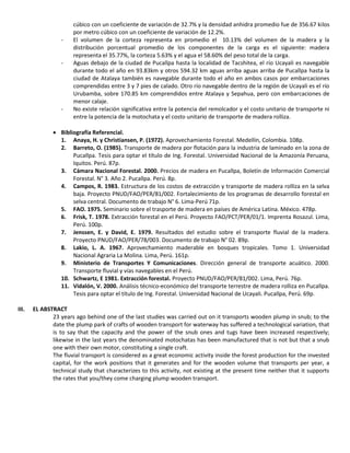 cúbico con un coeficiente de variación de 32.7% y la densidad anhidra promedio fue de 356.67 kilos
por metro cúbico con un coeficiente de variación de 12.2%.
- El volumen de la corteza representa en promedio el 10.13% del volumen de la madera y la
distribución porcentual promedio de los componentes de la carga es el siguiente: madera
representa el 35.77%, la corteza 5.63% y el agua el 58.60% del peso total de la carga.
- Aguas debajo de la ciudad de Pucallpa hasta la localidad de Tacshitea, el río Ucayali es navegable
durante todo el año en 93.83km y otros 594.32 km aguas arriba aguas arriba de Pucallpa hasta la
ciudad de Atalaya también es navegable durante todo el año en ambos casos por embarcaciones
comprendidas entre 3 y 7 pies de calado. Otro río navegable dentro de la región de Ucayali es el río
Urubamba, sobre 170.85 km comprendidos entre Atalaya y Sepahua, pero con embarcaciones de
menor calaje.
- No existe relación significativa entre la potencia del remolcador y el costo unitario de transporte ni
entre la potencia de la motochata y el costo unitario de transporte de madera rolliza.
 Bibliografía Referencial.
1. Anaya, H. y Christiansen, P. (1972). Aprovechamiento Forestal. Medellín, Colombia. 108p.
2. Barreto, O. (1985). Transporte de madera por flotación para la industria de laminado en la zona de
Pucallpa. Tesis para optar el título de Ing. Forestal. Universidad Nacional de la Amazonía Peruana,
Iquitos. Perú. 87p.
3. Cámara Nacional Forestal. 2000. Precios de madera en Pucallpa, Boletín de Información Comercial
Forestal. N° 3. Año 2. Pucallpa. Perú. 8p.
4. Campos, R. 1983. Estructura de los costos de extracción y transporte de madera rolliza en la selva
baja. Proyecto PNUD/FAO/PER/81/002. Fortalecimiento de los programas de desarrollo forestal en
selva central. Documento de trabajo N° 6. Lima-Perú 71p.
5. FAO. 1975. Seminario sobre el trasporte de madera en países de América Latina. México. 478p.
6. Frisk, T. 1978. Extracción forestal en el Perú. Proyecto FAO/PCT/PER/01/1. Imprenta Rosazul. Lima,
Perú. 100p.
7. Jenssen, E. y David, E. 1979. Resultados del estudio sobre el transporte fluvial de la madera.
Proyecto PNUD/FAO/PER/78/003. Documento de trabajo N° 02. 89p.
8. Lakio, L. A. 1967. Aprovechamiento maderable en bosques tropicales. Tomo 1. Universidad
Nacional Agraria La Molina. Lima, Perú. 161p.
9. Ministerio de Transportes Y Comunicaciones. Dirección general de transporte acuático. 2000.
Transporte fluvial y vías navegables en el Perú.
10. Schwartz, E 1981. Extracción forestal. Proyecto PNUD/FAO/PER/81/002. Lima, Perú. 76p.
11. Vidalón, V. 2000. Análisis técnico-económico del transporte terrestre de madera rolliza en Pucallpa.
Tesis para optar el título de Ing. Forestal. Universidad Nacional de Ucayali. Pucallpa, Perú. 69p.
III. EL ABSTRACT
23 years ago behind one of the last studies was carried out on it transports wooden plump in snub; to the
date the plump park of crafts of wooden transport for waterway has suffered a technological variation, that
is to say that the capacity and the power of the snub ones and tugs have been increased respectively;
likewise in the last years the denominated motochatas has been manufactured that is not but that a snub
one with their own motor, constituting a single craft.
The fluvial transport is considered as a great economic activity inside the forest production for the invested
capital, for the work positions that it generates and for the wooden volume that transports per year, a
technical study that characterizes to this activity, not existing at the present time neither that it supports
the rates that you/they come charging plump wooden transport.
 