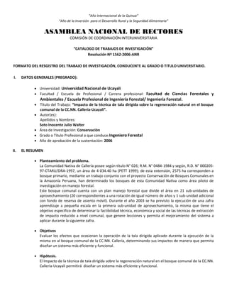 “Año Internacional de la Quinua”
“Año de la Inversión para el Desarrollo Rural y la Seguridad Alimentaria”
ASAMBLEA NACIONAL DE RECTORES
COMISIÓN DE COORDINACIÓN INTERUNIVERSITARIA
“CATALOGO DE TRABAJOS DE INVESTIGACIÓN”
Resolución Nº 1562-2006-ANR
FORMATO DEL RESGISTRO DEL TRABAJO DE INVESTIGACIÓN, CONDUCENTE AL GRADO O TITULO UNIVERSITARIO.
I. DATOS GENERALES (PREGRADO):
 Universidad: Universidad Nacional de Ucayali
 Facultad / Escuela de Profesional / Carrera profesional: Facultad de Ciencias Forestales y
Ambientales / Escuela Profesional de Ingeniería Forestal/ Ingeniería Forestal.
 Título del Trabajo: “Impacto de la técnica de tala dirigida sobre la regeneración natural en el bosque
comunal de la CC.NN. Callería-Ucayali”.
 Autor(es):
Apellidos y Nombres:
Soto Inocente Julio Walter
 Área de Investigación: Conservación
 Grado o Título Profesional a que conduce:Ingeniero Forestal
 Año de aprobación de la sustentación: 2006
II. EL RESUMEN
 Planteamiento del problema.
La Comunidad Nativa de Callería posee según título N° 026; R.M. N° 0484-1984 y según, R.D. N° 000205-
97-CTARU/DRA-1997, un área de 4 034.40 ha (PETT 1999); de esta extensión, 2575 ha corresponden a
bosque primario, mediante un trabajo conjunto con el proyecto Conservación de Bosques Comunales en
la Amazonía Peruana, han determinado los bosques de esta Comunidad Nativa como área piloto de
investigación en manejo forestal.
Este bosque comunal cuenta con un plan manejo forestal que divide el área en 21 sub-unidades de
aprovechamiento (20 correspondientes a una rotación de igual número de años y 1 sub-unidad adicional
con fondo de reserva de asiento móvil). Durante el año 2003 se ha previsto la ejecución de una zafra
aprendizaje a pequeña escala en la primera sub-unidad de aprovechamiento, la misma que tiene el
objetivo específico de determinar la factibilidad técnica, económica y social de las técnicas de extracción
de impacto reducido a nivel comunal, que genere lecciones y permita el mejoramiento del sistema a
aplicar durante la siguiente zafra.
 Objetivos
Evaluar los efectos que ocasionan la operación de la tala dirigida aplicado durante la ejecución de la
misma en al bosque comunal de la CC.NN. Callería, determinando sus impactos de manera que permita
diseñar un sistema más eficiente y funcional.
 Hipótesis.
El Impacto de la técnica de tala dirigida sobre la regeneración natural en el bosque comunal de la CC.NN.
Callería-Ucayali permitirá diseñar un sistema más eficiente y funcional.
 