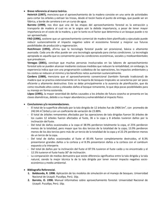  Breve referencia al marco teórico.
Heinrich (1997), menciona que el aprovechamiento de la madera consiste en una serie de actividades
para cortar los árboles y extraer las trozas, desde el tocón hasta el punto de entrega, que puede ser en
fábrica, a borde de carretera o en un curso de agua.
Barreto (1999), nos dice que una de las etapas del aprovechamiento forestal es la extracción y
transporte de madera al cual no se le asigna aún la debida importancia, a pesar de tener mayor
importancia en el costo de la madera, y por lo tanto es el factor que determina si un bosque puede o no
ser aprovechado.
FAO (1996), sostiene que un aprovechamiento comercial de madera bien planificado y ejecutado puede
reducir sustancialmente el impacto negativo sobre el ecosistema forestal y mejorar sus futuras
posibilidades de producción y regeneración.
Hutchinson (1993), afirma que la tecnología forestal puede ser provisional, básica o altamente
avanzada. Cada una de ellas puede ser una tecnología apropiada para ciertas condiciones. La tecnología
apropiada es aquella que es conveniente para las condiciones económicas, sociales y medioambientales
que prevalecen.
Venegas (2001), concluye que muchas personas involucradas en las labores de aprovechamiento
forestal solo se pueden alcanzar mediante costosas medidas que reducen la rentabilidad; sin embargo, la
experiencia indica que con una programación cuidadosa de las operaciones, los impactos ambientales y
los costos se reducen al mínimo y los beneficios netos aumentan sustancialmente.
Cordero (1989), menciona que el aprovechamiento convencional (también llamado tradicional) de
madera que se practica extensivamente en la mayoría de bosques tropicales se caracteriza por ser poco
eficiente y altamente destructivo. Esto se debe principalmente a la ausencia de planificación, que da
como resultado altos costos y elevados daños al bosque remanente, lo que deja pocas posibilidades para
su manejo en forma sostenida.
López (1995), la mayor severidad de daños causados a los árboles de futura cosecha se presenta en las
clases diamétricas, debido a su mayor abundancia y vulnerabilidad al impacto físico.
 Conclusiones y/o recomendaciones.
- El total de la superficie afectado por la tala dirigida de 12 árboles fue de 2904.5m2
, con promedio de
242.04 m2
/árbol y con un coeficiente de variación de 23.88%.
- El total de árboles remanentes afectados por las operaciones de tala dirigidas fueron 56 árboles de
los cuales 12 árboles fueron afectados al fuste, 36 a la copa y 8 árboles tuvieron daños por la
inclinación del fuste.
- Del total de daños ocasionados a la copa el 38.9% perdieron totalmente la copa, el 25% perdieron
menos de la totalidad, pero mayor que los dos tercios de la totalidad de la copa; 13.9% perdieron
menos de los dos tercios pero más de un tercio de la totalidad de la copa y el 22.2% perdieron menos
de un tercio de la copa.
- Del total de daños ocasionados al fuste el 83.4% fueron completamente destruidos, el 8.3%
presentaron grandes daños a la corteza y el 8.3% presentaron daños a la corteza con el cambium
expuesto a la interperie.
- Del total de daños por la inclinación del fuste el 87.5% tuvieron el fuste caído y no encontrado y el
12.5% tuvieron el fuste hasta 30° de inclinación.
- La comparación de medias demuestra que existe diferencia significativa entre la tala dirigida y la tala
natural, siendo la mejor técnica la de la tala dirigida por tener menor impacto negativo socio-
económico y medio ambiental.
 Bibliografía Referencial.
1. Baldoceda, R. 1998. Aplicación de los modelos de simulación en el manejo de bosques. Universidad
Nacional de Ucayali. Pucallpa, Perú. 16p.
2. Barreto, O. 1998. Manual informativo sobre aprovechamiento forestal. Universidad Nacional de
Ucayali. Pucallpa, Perú. 16p.
 