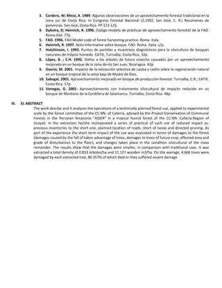 3. Cordero, W; Meza, A. 1989. Algunas observaciones de un aprovechamiento forestal tradicional en la
zona sur de Costa Rica. In Congreso Forestal Nacional (2,1992, San José, C. R.) Resúmenes de
ponencias. San José, Costa Rica. PP 123-125.
4. Dykstra, D; Heinrich, R. 1996. Código modelo de prácticas de aprovechamiento forestall de la FAO.
Roma.Itali. 77p.
5. FAO. 1996. FAO Model code of forest harvesting practice. Rome. Italy.
6. Heinrich, R. 1997. Nota informative sobre bosque. FAO. Roma. Italia. s/p.
7. Hutchinson, I. 1993. Puntos de partidas y muestreos diagnósticos para la silvicultura de bosques
naturales de trópico húmedo. CATIE, Turrialba, Costa Rica. 32p.
8. López, B. ; C.H. 1995. Daños a los árboles de futura cosecha causados por un aprovechamiento
mejorado en un bosque de la zona de río San Juan, Nicaragua. 42p.
9. Osorio, M. 2001. Impacto de la extracción selectiva de caoba y cedro sobre la regeneración natural
en un bosque tropical de la selva baja de Madre de Dios.
10. Sabogal. 2001. Aprovechamiento mejorado en bosque de producción forestal. Turrialba, C.R.; CATIE.
Costa Rica. 57p.
11. Venegas, G. 2001- Aprovechamiento con tratamiento silvicultural de impacto reducido en un
bosque de Montano de la Cordillera de Salamanca. Turrialba, Costa Rica. 48p.
III. EL ABSTRACT
The work desribe and it analyzes the operations of a technically planned forest use, applied to experimental
scale by the forest committee of the CC.NN. of Callería, advised by the Project Conservation of Communal
Forests in the Peruvian Amazonía "AIDER" in a tropical humid forest of the CC.NN. Callería.Region of
Ucayali. In the extraction he/she incorporated a series of practical of such use of reduced impact as:
previous inventories to the short one, planned location of roads, short of lianas and directed pruning. As
part of the experience the short term impact of the use was evaluated in terms of damages to the forest
(damages caused by the fall of taken advantage of trees, damages to trees of future crop, affected area and
grade of disturbances to the floor), and changes taken place in the condition silvicultural of the mass
remainder. The results show that the damages were smaller, in comparison with traditional uses. It was
extracted a total density of 0.833 árboles/ha and 11.127 wooden m3/ha. On the average, 4.666 trees were
damaged by each extracted tree, 80.357% of which died or they suffered severe damage.
 