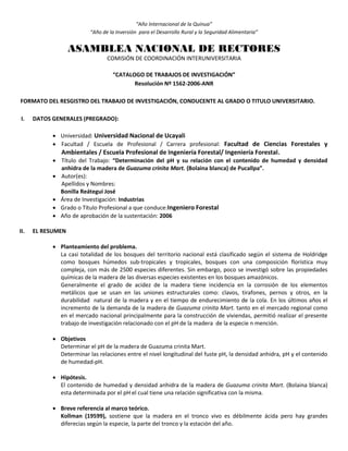 “Año Internacional de la Quinua”
“Año de la Inversión para el Desarrollo Rural y la Seguridad Alimentaria”
ASAMBLEA NACIONAL DE RECTORES
COMISIÓN DE COORDINACIÓN INTERUNIVERSITARIA
“CATALOGO DE TRABAJOS DE INVESTIGACIÓN”
Resolución Nº 1562-2006-ANR
FORMATO DEL RESGISTRO DEL TRABAJO DE INVESTIGACIÓN, CONDUCENTE AL GRADO O TITULO UNIVERSITARIO.
I. DATOS GENERALES (PREGRADO):
 Universidad: Universidad Nacional de Ucayali
 Facultad / Escuela de Profesional / Carrera profesional: Facultad de Ciencias Forestales y
Ambientales / Escuela Profesional de Ingeniería Forestal/ Ingeniería Forestal.
 Título del Trabajo: “Determinación del pH y su relación con el contenido de humedad y densidad
anhidra de la madera de Guazuma crinita Mart. (Bolaina blanca) de Pucallpa”.
 Autor(es):
Apellidos y Nombres:
Bonilla Reátegui José
 Área de Investigación: Industrias
 Grado o Título Profesional a que conduce:Ingeniero Forestal
 Año de aprobación de la sustentación: 2006
II. EL RESUMEN
 Planteamiento del problema.
La casi totalidad de los bosques del territorio nacional está clasificado según el sistema de Holdridge
como bosques húmedos sub-tropicales y tropicales, bosques con una composición florística muy
compleja, con más de 2500 especies diferentes. Sin embargo, poco se investigó sobre las propiedades
químicas de la madera de las diversas especies existentes en los bosques amazónicos.
Generalmente el grado de acidez de la madera tiene incidencia en la corrosión de los elementos
metálicos que se usan en las uniones estructurales como: clavos, tirafones, pernos y otros, en la
durabilidad natural de la madera y en el tiempo de endurecimiento de la cola. En los últimos años el
incremento de la demanda de la madera de Guazuma crinita Mart. tanto en el mercado regional como
en el mercado nacional principalmente para la construcción de viviendas, permitió realizar el presente
trabajo de investigación relacionado con el pH de la madera de la especie n mención.
 Objetivos
Determinar el pH de la madera de Guazuma crinita Mart.
Determinar las relaciones entre el nivel longitudinal del fuste pH, la densidad anhidra, pH y el contenido
de humedad-pH.
 Hipótesis.
El contenido de humedad y densidad anhidra de la madera de Guazuma crinita Mart. (Bolaina blanca)
esta determinada por el pH el cual tiene una relación significativa con la misma.
 Breve referencia al marco teórico.
Kollman (19599), sostiene que la madera en el tronco vivo es débilmente ácida pero hay grandes
diferecias según la especie, la parte del tronco y la estación del año.
 