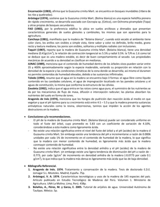 Encarnación (1983), afirma que la Guazuma crinita Mart. se encuentra en bosques inundables (ribera de
los ríos y quebradas).
Aróstegui (1974), sostiene que la Guazuma crinita Mart. (Bolina blanca) es una especie heliófita pionera
de rápido crecimiento, se desarrolla asociado con Cecropia sp. (Cetico), con Ochroma piramydale (Topa)
y otras propias de bosques secundarios.
FAO (1983), por la preferencia edáfica lo ubica en suelos arcillosos y drenados que presentan
características generales de suelos gleisoles y cambisoles, los mismos que son aparentes para la
agricultura.
Canchaya (1981), manifiesta que la madera de “Bolaina blanca”, cuando está secado al ambiente tiene
color claro, los anillos son visibles a simple vista, tiene sabor y color no definido, brillo medio, grano
recto y textura mediana; los poros son visibles, solitarios y múltiples radiales con inclusiones.
Taquiri (1987), reporta que la madera de Guazuma crinita Mart. (Bolaina blanca), tiene una densidad
mediana (0.41gr/cm3
), la relación de contracción tangencial es 5.5% y radial 3.5%. la T/R es 1.6 como tal
se deduce que es una madera estable, es decir de buen comportamiento al secado. Las propiedades
mecánicas de acuerdo a su densidad se clasifican en medianas.
JUNAC (1989), menciona que el contenido de humedad dentro de los árboles vivos pueden variar entre
35 y 400% aproximadamente según la especie maderable, variando su proporción en relación con la
densidad de la especie y las condiciones climáticas de la zona donde se desarrolla; así mismo el duramen
no permite contenidos de humedad elevadas, debido a las sustancias inflintradas.
Toledo (1994), resume que el agua en la madera se encuentra bajo 3 formas: el agua libre como líquido
contenido en las cavidades celulares, el agua de impregnación localizado en las paredes celulares y el
aguas de constitución, la misma que conforma la estructura de las células.
Zavaleta (1992), indica que el agua entra en las raíces como agua pura, el suministro de los nutrientes se
da por los mecanismos de flujo de masa, difusión e intercepción radicular; las plantas absorben los
nutrientes del suelo en forma de iones.
Aragonés de Inés (1974), menciona que los hongos de pudrición dan reacción ácida al medio en que
vegetan y que el pH óptimo para su crecimiento está entre 4.5 – 5.5 y que la madera presenta sustancias
antisépticas naturales como la resina, oleorresinas, taninos que impiden la acción de los agentes
destructores en la madera.
 Conclusiones y/o recomendaciones.
- El pH de la madera de Guazuma crinita Mart. (Bolaina blanca) puede ser considerado uniforme en
todo el fuste del árbol, cuyo promedio es 5.83 con un coeficiente de variación de 4.10%,
considerándose a esta madera como ligeramente ácida.
- No existe una relación significativa entre el nivel del fuste del árbol y el pH (acidez) de la madera d
Guzauma crinita Mart. Sin embargo existe una tendencia del pH a incrementarse a razón de 0.0006
unidades por cada 1% de incremento en el contenido de humedad de la madera, lo que significa
que la madera con menor contenido de humedad, es ligeramente más ácida que la madera
conmayor contenido de humedad.
- No existe una relación significativa entre la densidad anhidra y el pH (acidez) de la madera de
Guazuma crinita Mart. sin embargo existe una ligera tendencia de disminución del pH a razón de -
0.773, por cada 1g/cm3
de incremento en densidad anhidra de la madera (-0.0773 por cada 0.1
g/cm3
), lo que indica que la madera más densa es ligeramente más ácida que las de baja densidad.
 Bibliografía Referencial.
1. Aragonés de Inés. 1974. Tratamiento y conservación de la madera. Tesis de doctorado E.D.E.
Jomagar S.L. Mostoles. Madrid, España. 75p.
2. Aróstegui, V. A. 1974. Características tecnológicas y usos de la madera de 145 especies del país.
Artículo publicado en Estudio Tecnológico de Maderas del Perú. Volumen 1. Ministerio de
Agricultura. UNA La Molina. Lima, Perú. 438p.
3. Bolaños, A., Pérez, M. y Garza, E. 2005. Tutorial de an{alisis de agua. Universidad Autónoma de
Taulipas. México. 5p.
 