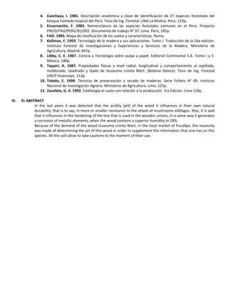 4. Canchaya, I. 1981. Descripción anatómica y clave de identificación de 27 especies forestales del
bosque húmedo tropical del Perú. Tesis de Ing. Forestal. UNA La Molina. Perú. 119p.
5. Encarnación, F. 1983. Nomenclatura de las especies forestales comunes en el Perú. Proyecto
PNUD/FAO/PERÚ/81/002. Documento de trabajo N° 07. Lima. Perú, 145p.
6. FAO. 1983. Mapa de clasificación de los suelos y características. Roma.
7. Kollman, F. 1959. Tecnología de la madera y sus aplicaciones. Tomo I. Traducción de la 2da edición.
Instituto Forestal de Investigaciones y Experiencias y Servicios de la Madera. Ministerio de
Agricultura, Madrid. 647p.
8. Libby, C. E. 1967. Ciencia y Tecnología sobre pulpa y papel. Editorial Continental S.A. Tomo I y II.
México. 180p.
9. Taquiri, A. 1987. Propiedades físicas a nivel radial, longitudinal y comportamiento al cepillado,
moldurado, taladrado y lijado de Guzauma crinita Mart. (Bolaina blanca). Tesis de Ing. Forestal
UNCP-Huancayo. 113p.
10. Toledo, E. 1994. Técnicas de preservación y secado de maderas. Serie Folleto N° 09. Instituto
Nacional de Investigación Agraria. Ministerio de Agricultura. Lima. 125p.
11. Zavaleta, G. A. 1992. Edafología el suelo con relación a la producción. 1ra Edición. Lima 120p.
III. EL ABSTRACT
In the last years it was detected that the acidity (pH) of the wood it influences in their own natural
durability; that is to say, in more or smaller resistance to the attack of mushrooms xilófagos. Also, it is said
that it influences in the hardening of the line that is used in the wooden unions, in a same way it generates
a corrosion of metallic elements, when the wood contains a superior humidity to 18%.
Because of the demand of the wood Guazuma crinita Mart, in the local market of Pucallpa, the necessity
was made of determining the pH of this wood in order to supplement the information that one has on this
species. All this will allow to take cautions to the moment of their use.
 