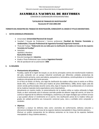 “Año Internacional de la Quinua”
“Año de la Inversión para el Desarrollo Rural y la Seguridad Alimentaria”
ASAMBLEA NACIONAL DE RECTORES
COMISIÓN DE COORDINACIÓN INTERUNIVERSITARIA
“CATALOGO DE TRABAJOS DE INVESTIGACIÓN”
Resolución Nº 1562-2006-ANR
FORMATO DEL RESGISTRO DEL TRABAJO DE INVESTIGACIÓN, CONDUCENTE AL GRADO O TITULO UNIVERSITARIO.
I. DATOS GENERALES (PREGRADO):
 Universidad: Universidad Nacional de Ucayali
 Facultad / Escuela de Profesional / Carrera profesional: Facultad de Ciencias Forestales y
Ambientales / Escuela Profesional de Ingeniería Forestal/ Ingeniería Forestal.
 Título del Trabajo: “Elaboración de una tabla para la clasificación de madera en trozas de dos especies
forestales de Pucallpa”
 Autor(es):
Apellidos y Nombres:
Rocha Britto Walter
 Área de Investigación: Industrias
 Grado o Título Profesional a que conduce:Ingeniero Forestal
 Año de aprobación de la sustentación: 2006
II. EL RESUMEN
 Planteamiento del problema.
Pucallpa, capital de la región de Ucayali, es uno de los principales centros de transformación maderera
del país, contando con un parque industrial constituido por diferentes unidades productivas de
transformación primaria, como aserraderos, parqueteras y laminadoras, constituyéndose en la industria
maderera más grande del oriente peruano.
En el Perú no existe a la fecha, una regla de clasificación de madera rolliza como lo existe en el África
desde 1951, en México y en Chile para madera de pinos (DGN-México, 1986), dichas reglas cada día
vienen siendo perfeccionadas durante varios años, bajo el impulso de los profesionales en el comercio
de las maderas tropicales tanto exportadores como importadores.
Actualmente en nuestro medio, la comercialización de la madera rolliza se realiza utilizando la Regla
Doyle, es decir estimando solo el volumen aserrado posible de obtener luego del aserrío, sin tener en
cuenta la magnitud de los defectos morfológicos, anatómicos y de origen biológico que contiene la troza
y que pueden afectar el rendimiento en el aserrío. Una clasificación previa de la madera rolliza por
grados de calidad permitiría una transacción comercial justa, clara y confiable entre comprador y
vendedor.
 Objetivos
Identificar y evaluar los defectos tales como: anomalías de conformación, defectos naturales y
alteraciones biológicas de las trozas de las especies Switenia macrophylla G. King y Cedrela odorata L.,
Efectuar un análisis comparativo de los defectos existentes en las trozas de las especies Switenia
macrophylla G. King y Cedrela odorata L.,
 