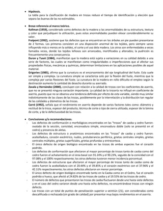  Hipótesis.
La tabla para la clasificación de madera en trozas reduce el tiempo de identificación y elección que
separa las buenas de las no estimables.
 Breve referencia al marco teórico.
Kollman (1959), considerado como defectos de la madera a las anormalidades de su estructura, textura
y color que perjudiquen la utilización, pues estas anormalidades pueden elevar considerablemente su
valor.
Fraipont (1992), sostiene que los defectos que se encuentran en los árboles en pie pueden presentarse
de 2 formas. Los primeros consisten en una disposición anormal de los tejidos, pero siempre sanos
influyendo más o menos en la solidez, el corte y el uso dela madera. Los otros son enfermedades a veces
llamados vicios, donde los tejidos leñosos son arrancados, mortificados y alterados; la pudrición es
frecuentemente una consecuencia.
Duran y Tuset (1984), manifiestan que la madera está sujeta a variaciones en su calidad debido a una
serie de factores, las cuales se manifiestan como irregularidades o imperfecciones que al afectar sus
propiedades físicas, mecánicas y químicas, determinan limitaciones en las aplicaciones posibles de aquel
material.
Grigoriev (1985), afirma que la curvatura es el encorvamiento del eje longitudinal del fuste. Esta suele
ser simple y compleja. La curvatura simple se caracteriza solo por la flexión del fuste, mientras que la
compleja por varias flexiones del fuste. La curvatura de la madera en rollo dificulta el empleo según la
destinación aumenta la cantidad de desecho durante su aserrado.
Zavala y Hernández (2000), concluyen con relación a la calidad de trozas con los coeficientes de aserrío,
que no se presentó ninguna variación importante. La calidad de la trocería no influyó en coeficiente de
aserrío, puesto que no se observa una tendencia definida por efecto de esta variable, siendo muy similar
indistintamente de las clases de las trozas, posiblemente por la interrelación y la distribución tan regular
de las calidades y diámetros de las trozas.
Carré (1992), señala que el rendimiento en aserrío depende de varios factores tales como: diámetro y
rectitud de la troza, espesor del producto, técnica de corte o tipo de sierra utilizada, espesor de la lámina
de corte, y de la defectuosidad de las trozas.
 Conclusiones y/o recomendaciones.
- Los defectos de conformación o morfológicos encontrados en las “trozas” de caoba y cedro fueron:
ovalado de la sección, conicidad, encorvadura simple, encorvadura doble (solo se presentó en el
cedro) y presencia de aletas.
- Los defectos de estructura o anatómicos encontrados en las “trozas” de caoba y cedro fueron:
acebolladura, corazón excéntrico, nudos, protuberancia periférica, grietas centrales simples, grietas
centrales múltiples, grietas superficiales, grietas profundas y entrecorteza.
- El único defecto de origen biológico encontrado en las trozas de ambas especies fue el corazón
podrido.
- Los defectos de conformación que afectaron al mayor porcentaje de trozas tanto de caoba como del
cedro fueron el achatamiento en el área basal con 91.24% y el 90.23%, seguido de la conicidad con el
97.08% y el 100% respectivamente; los otros defectos tuvieron menor incidencia porcentual.
- Los defectos de estructuras que afectaron al mayor porcentaje de trozas tanto de caoba como de
cedro fueron la acebolladura con el 20.44% y el 39.85% y el corazón excéntrico con el 37.96% y el
42.11% respectivamente; los otros defectos afectaron en menor porcentaje.
- El único defecto de origen biológico encontrado tanto en la Caoba como en el Cedro, fue el corazón
podrido o hueco, que afectó al 24.82% de las trozas de caoba y al 19.55% de las trozas de cedro.
- El número de defectos que presentaron las trozas de caoba fluctuaron desde uno hasta siete defectos
y en el caso del cedro variaron desde uno hasta ocho defectos, no encontrándose trozas con ningún
defecto.
- Las trozas con un total de puntos de penalización superior a veintiún (21), son consideradas como
descalificada o rechazada (sin grado de calidad) por presentar muy bajos rendimientos en el aserrío.
 