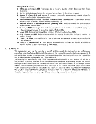  Bibliografía Referencial.
1. Biblioteca profesional.1965. Tecnología de la madera. Quinta edición. Ediciones Don Bosco.
Barcelona.
2. Carré, J. 1992. Le sciage. Faculté des sciences Agronomiques de Gembloux. Belgique.
3. Durand, F. y Tuset, R. (1984). Manual de maderas comerciales, equipos y procesos de utilización.
Editorial Hemisferio Sur. Montevideo. 684p.
4. Instituto de comercio exterior y dirección general forestal y Fauna (ICE-DGFF). 1987. Regla peruana
de clasificación de madera tropical aserrada. Lima. Perú. 72p.
5. Instituto Nacional de Recursos Naturales (INRENA). 2000. Datos estadísticos de producción de
madera rolliza. Pucallpa. Perú.
6. Kollman, F. 1959. Tecnología de la madera y sus aplicaciones. T1. Instituto Forestal de Investigación
y Experiencias y el servicio de la madera. España. Madrid. 333p.
7. Lexus. 2000. Diccionario enciclopédico. Ediciones El Trebol, S.L. Barcelona. 984p.
8. Silva Herrera, L.J. 2006. Cedro: madera valiosa en proceso de extinción. Revista el mueble y la
madera. Bogotá.
9. Zavala Z., D. 1995. Interrelación de las características de la trocería de pino en aserraderos banda.
Ciencia forestal.
10. Zavala Z, D. y Hernandez C, R. 2000. Análisis del rendimiento y utilidad del proceso de aserrío de
trocerío de pino. Madera y bosques 6(2), 2000: 41-55.
III. EL ABSTRACT
This investigation work has for objective to identify and to evaluate the such defects as: conformation
anomalies, natural defects and biological alterations of the trozas of the species Switenia macrophylla G.
King and Cedrela odorata L., also, to Make a comparative analysis of the existent defects in the trozas of the
species Switenia macrophylla G. King and Cedrela odorata L.
The necessity was seen of elaborating a chart for the wooden identification in troza because this it is one of
the problems that adult emerges in the manager's lumberman work. After having finished the present
investigation work you reaches the following conclusion: The conformation defects or morphological found
in those "trozas" of mahogany and cedar they were: oval of the section, conicidad, simple encorvadura,
double encorvadura (alone it was presented in the cedar) and presence of fins, also, the number of defects
that you/they presented the mahogany trozas fluctuated from one up to seven defects and in the case of
the cedar they varied from one up to eight defects, not meeting trozas with any defect.
 