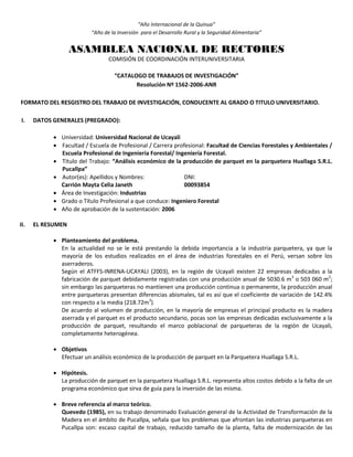 “Año Internacional de la Quinua”
“Año de la Inversión para el Desarrollo Rural y la Seguridad Alimentaria”
ASAMBLEA NACIONAL DE RECTORES
COMISIÓN DE COORDINACIÓN INTERUNIVERSITARIA
“CATALOGO DE TRABAJOS DE INVESTIGACIÓN”
Resolución Nº 1562-2006-ANR
FORMATO DEL RESGISTRO DEL TRABAJO DE INVESTIGACIÓN, CONDUCENTE AL GRADO O TITULO UNIVERSITARIO.
I. DATOS GENERALES (PREGRADO):
 Universidad: Universidad Nacional de Ucayali
 Facultad / Escuela de Profesional / Carrera profesional: Facultad de Ciencias Forestales y Ambientales /
Escuela Profesional de Ingeniería Forestal/ Ingeniería Forestal.
 Título del Trabajo: “Análisis económico de la producción de parquet en la parquetera Huallaga S.R.L.
Pucallpa”
 Autor(es): Apellidos y Nombres: DNI:
Carrión Mayta Celia Janeth 00093854
 Área de Investigación: Industrias
 Grado o Título Profesional a que conduce: Ingeniero Forestal
 Año de aprobación de la sustentación: 2006
II. EL RESUMEN
 Planteamiento del problema.
En la actualidad no se le está prestando la debida importancia a la industria parquetera, ya que la
mayoría de los estudios realizados en el área de industrias forestales en el Perú, versan sobre los
aserraderos.
Según el ATFFS-INRENA-UCAYALI (2003), en la región de Ucayali existen 22 empresas dedicadas a la
fabricación de parquet debidamente registradas con una producción anual de 5030.6 m3
o 503 060 m2
;
sin embargo las parqueteras no mantienen una producción continua o permanente, la producción anual
entre parqueteras presentan diferencias abismales, tal es así que el coeficiente de variación de 142.4%
con respecto a la media (218.72m3
).
De acuerdo al volumen de producción, en la mayoría de empresas el principal producto es la madera
aserrada y el parquet es el producto secundario, pocas son las empresas dedicadas exclusivamente a la
producción de parquet, resultando el marco poblacional de parqueteras de la región de Ucayali,
completamente heterogénea.
 Objetivos
Efectuar un análisis económico de la producción de parquet en la Parquetera Huallaga S.R.L.
 Hipótesis.
La producción de parquet en la parquetera Huallaga S.R.L. representa altos costos debido a la falta de un
programa económico que sirva de guía para la inversión de las misma.
 Breve referencia al marco teórico.
Quevedo (1985), en su trabajo denominado Evaluación general de la Actividad de Transformación de la
Madera en el ámbito de Pucallpa, señala que los problemas que afrontan las industrias parqueteras en
Pucallpa son: escaso capital de trabajo, reducido tamaño de la planta, falta de modernización de las
 