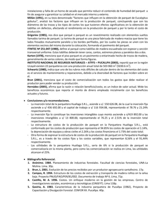 instalaciones y falta de un horno de secado que permita reducir el contenido de humedad del parquet a
fin de asegurar y garantizar su calidad en el mercado interno y externo.
Millán (1991), en su tesis denominado “factores que influyen en la obtención de parquet de Eucalyptus
gobulus”, analizó los factores que influyen en la producción de parquet, concluyendo que son los
diámetros de las trozas y los tipos de cortes los que tuvieron efectos significativos en la obtención de
tablillas sin defectos, afectando el rendimiento en la producción de parquet y por lo tanto el costo de
producción.
Grigoriev (1985), nos dice que parqué o parquet es un revestimiento realizado con elementos sueltos
llamados tarima de parquet. La tarima de parqué es una pieza fabricada de madera maciza que tiene los
lados fresados mutuamente paralelo y los bordes perfilados, por los cuales las piezas se unen con los
elementos vecinos del mismo durante la colocación, formando el pavimento del parquet.
ITINTEC Nª 251.047 (1980), define al parqué como tablillas de madera escuadrada con espesor y sección
transversal uniforme. Estas tablillas deberán tener caras, cantos, extremos planos y paralelos dos a dos.
Karten (1978), menciona que el piso parquet es un pavimento o entarimado hecho de trozos de madera,
generalmente de varios colores, de modo que forma figuras.
INSTITUTO NACIONAL DE RECURSOS NATURALES – ATFFS – PUCALLPA (2003), reportó que en la región
Ucayali existen 22 parqueteras con una producción anual total de 503 060 m2
(5030.6 m3
).
Schwartz (1980), indica que uno de los rubros más difíciles de calcular dentro de los elementos del costo
es el servicio de mantenimiento y reparaciones, debido a la diversidad de factores que inciden sobre en
él.
Brun (2001), menciona que el costo de comercialización son todos los gastos que debe realizar el
productor para poder vender su producción.
Hernádez (2005), afirma que la razón o relación beneficio/costo, es un índice de valor actual. Mide los
beneficios económicos que reporta el monto de dinero empleado inicialmente con los beneficios
actuales y futuros.
 Conclusiones y/o recomendaciones.
- La inversión total de la parquetera Huallaga S.R.L., asiende a s/. 550 626.08, de la cual la inversión fija
asciende a s/ 436 692.00 y el capital de trabajo a s/ 116 934.08, representando el 78.76 y 21.24%
respectivamente.
- La inversión fija lo constituye las inversiones intangibles cuyo monto asciende a s/419 892.00 y las
inversiones intangibles a s/ 13 800.00, representando el 76.25 y el 2.51% de la inversión total
respectivamente.
- La estructura de costos de la producción de parquet en la Parquetera Huallaga S.R.L., está
conformado por los costos de producción que representa el 94.85% los costos de operación el 1.14%,
la depreciación de equipos y obras civiles el 2.26% y los costos financieros el 1.73% del costo total.
- Otra forma de expresar la estructura de costos de la producción de parquet en la Parquetera Huallaga
S.R.L., es a través de los costos fijos y los costos variables, que representan 8,56% y el 91,44%
respectivamente.
- Las utilidades de la perquetera Huallaga S.R.L., sería de 6% si la producción de parquet se
comercializaría en la misma planta, pero como las comercialización se realiza en Lima, las utilidades
alcanzan el 25%.
 Bibliografía Referencial.
1. Anónimo. 1984. Planeamiento de industrias forestales. Facultad de ciencias forestales, UNA-La
Molina. Lima. 30p.
2. Brun, L. 2001. Evolución de los precios recibidos por un productor agropecuario santafesino. 17p.
3. Campos, R. 1994. Estructura de los costos de extracción y transporte de madera rolliza en la selva
baja. Proyecto PNUD/FAO/PER/81/002. Documento de trabajo Nº 6. Lima, 71p.
4. Castillo, M. A. 1996. Costos. Un enfoque moderno en la gestión de las empresas. Centro de
Investigaciones sociales, económicas y tecnológicas (CINSEYT). Lima 118p.
5. Gaviria, A. 1983. Características de la industria parquetera de Pucallpa (1982), Proyecto de
Capacitación y Divulgación Forestal. CENFOR XII. Pucallpa. 40p.
 