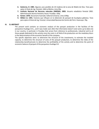 6. Gutierrez, D. 1985. Algunos usos posibles de 24 maderas de la zona de Madre de Dios. Tesis para
optar el título de Ing. Forestal. UNA La Molina. Lima 59p.
7. Instituto Nacional de Recursos naturales (INRENA). 2003. Anuario estadístico forestal 2002.
Administración técnica forestal y fauna. Pucallpa. 103p.
8. Karten. 1978. Diccionario Ilustrado. Editorial Universo. Lima 1596p.
9. Millán C.J. 1991. Factores que influyen en la obtención de parquet de Eucalyptus globulus. Tesis
para optar el título de Ing. Forestal. Universidad Nacional de Centro del Perú. Huancayo. 70p.
III. EL ABSTRACT
The present work contains an economic analysis of the parquet production in the facilities of the
parquetera Huallaga S.R.L., and it was made soon after that information doesn't exist some up-to-date one
in our country, in particular in Pucallpa that serves from reference to professionals, industrial and to all
those people dedicated to this activity since the costs in all field of the production are the medullary thorn
in the determination of the economic benefit of the company.
The specific objectives were: to determine the structure of the investments, to estimate the installed
capacity, to determine the structure of costs of the parquet production, to determine the index of the
relationship beneficio/costo to determine the profitability of the activity and to determine the point of
economic balance of parquet of the parquetera Huallaga S.R.
 
