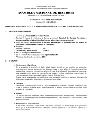 “Año Internacional de la Quinua”
“Año de la Inversión para el Desarrollo Rural y la Seguridad Alimentaria”
ASAMBLEA NACIONAL DE RECTORES
COMISIÓN DE COORDINACIÓN INTERUNIVERSITARIA
“CATALOGO DE TRABAJOS DE INVESTIGACIÓN”
Resolución Nº 1562-2006-ANR
FORMATO DEL RESGISTRO DEL TRABAJO DE INVESTIGACIÓN, CONDUCENTE AL GRADO O TITULO UNIVERSITARIO.
I. DATOS GENERALES (PREGRADO):
 Universidad: Universidad Nacional de Ucayali
 Facultad / Escuela de Profesional / Carrera profesional: Facultad de Ciencias Forestales y
Ambientales / Escuela Profesional de Ingeniería Forestal/ Ingeniería Forestal.
 Título del Trabajo: “Caracterización de Recursos Naturales para la Implementación del Sistema de
Información Ecoturística de la Provincia de Padre Abad”.
 Autor(es):
Apellidos y Nombres: DNI:
Limache López, Ana María Luz 91494185
 Área de Investigación: Conservación
 Grado o Título Profesional a que conduce: Ingeniero Forestal
 Año de aprobación de la sustentación: 2006
II. EL RESUMEN
 Planteamiento del problema.
En la actualidad la provincia de Padre Abad, Región Ucayali, en su propósito de aprovechar
sosteniblemente los recursos naturales que dispone y mitigar en parte la falta de empleo imperante; han
establecido el ecoturismo como una nueva forma de crear desarrollo social. Sin embargo para promover
esta actividad existen vacíos de información que obligan a realizar estudios de caracterización de
recursos naturales potenciales para la práctica eficiente del ecoturismo.
En este marco para despegar comercialmente como un destino turístico, es necesario sistematizar la
información para acceder al mercado en condiciones competitivas.
 Objetivos
Caracterizar los componentes biofísicos y etnoculturales de los principales atractivos ecoturísticos que
posee la provincia de Padre Abad, para implementar el Sistema de información Ecoturístico de la
Provincia de Padre Abad.
 Hipótesis.
Los recursos naturales necesarios para la impementacióndel Sistema de Información Ecoturística de la
Provincia de Padre Abad poseen caracteres singulares en esta parte del país los cuales contienen cierta
garantía renovable.
 Breve referencia al marco teórico.
El desarrollo sustentable, ecodesarrollo y desarrollo sostenible, son terminologías que aparecieron
desde que la humanidad comenzó a reflexionar sobre las amenazas de las continuas agresiones a
distintos ecosistemas.
 
