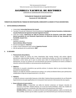 “Año Internacional de la Quinua”
“Año de la Inversión para el Desarrollo Rural y la Seguridad Alimentaria”
ASAMBLEA NACIONAL DE RECTORES
COMISIÓN DE COORDINACIÓN INTERUNIVERSITARIA
“CATALOGO DE TRABAJOS DE INVESTIGACIÓN”
Resolución Nº 1562-2006-ANR
FORMATO DEL RESGISTRO DEL TRABAJO DE INVESTIGACIÓN, CONDUCENTE AL GRADO O TITULO UNIVERSITARIO.
I. DATOS GENERALES (PREGRADO):
 Universidad: Universidad Nacional de Ucayali
 Facultad / Escuela de Profesional / Carrera profesional: Facultad de Ciencias Forestales y Ambientales /
Escuela Profesional de Ingeniería Forestal/ Ingeniería Forestal.
 Título del Trabajo: Elaboración de Tabla de Volumen Comercial de Guazuma crinita Mart. (bolaina
blanca) procedente de una Plantación Experimental con diferentes Anchos de Faja, Alexander Von
Humboldt, Ucayali, Perú.
 Autor(es):
Apellidos y Nombres:
Guerra Arévalo, Wilson Francisco
 Área de Investigación: Industrias
 Grado o Título Profesional a que conduce:Ingeniero Forestal
 Año de aprobación de la sustentación: 2007
II. EL RESUMEN
 Planteamiento del problema.
La Región Ucayali no cuenta con áreas importantes bajo manejo forestal, solo existen algunas
plantaciones experimentales llevadas a cabo por instituciones privadas con fines de investigación en
silvicultura y otras ramas, por lo que se conoce poco sobre el comportamiento de esta especie en
plantaciones, las que no cuentan con una herramienta que permita cuantificar de manera confiable el
volumen comercial de árboles en pie provenientes de plantaciones.
 Objetivos
Determinar la ecuación volumétrica que permita estimar el volumen árbol en pie de bolaina blanca
procedentes de plantaciones.
Elaborar una tabla de volumen comercial con corteza y sin corteza de Bolaina blanca para plantaciones
establecidas en fajas de enriquecimiento de 5, 10 y 30 m.
 Hipótesis.
La tabla de volumen comercialde Guazuma crinita Mart. (bolaina blanca) procedente de una Plantación
Experimental es de ayuda significativa en la transacción local nacional e internacional de esta especie.
 Breve referencia al marco teórico.
ESTRADA (1996), al desarrollar una tabla de volumen comercial, en bosques naturales de
Guazuma crinita Mart. (bolaina blanca), en la zona de Irazola (UCAYALI), utilizo dos modelos de
ecuación de volumen, resultando el de mejor ajuste el propuesto por Schumacher.
OLIVERA (1971), al elaborar una tabla de Volumen del Eucalyptus globulus. Labill, en el distrito del
Mito (JUNIN), sostiene que las tablas se pueden usar eficientemente para inventarios forestales, el
 