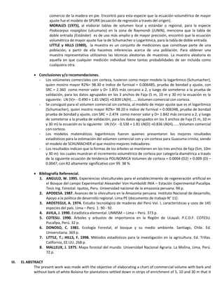 comercio de la madera en pie. Encontró para esta especie que la ecuación volumétrica de mayor
ajuste fue el modelo de SPURR (ecuación de regresión a través del origen).
MORALES (1975), al elaborar tablas de volumen local y estándar o regional, para la especie
Podocarpus rospigliosi (ulcumano) en la zona de Raymondi (JUNIN), menciona que la tabla de
doble entrada (Estándar) es de uso más amplio y de mayor precisión, encontró que la ecuación
volumétrica de mayor ajuste fue la de Schumacher o Logaritmica, para la tabla de doble entrada.
LITTLE y HILLS (1989), la muestra es un conjunto de mediciones que constituye parte de una
población, a partir de ella hacemos inferencias acerca de una población. Para obtener una
muestra representativa utilizamos las técnicas aleatorias de muestreo. La muestra aleatoria es
aquella en que cualquier medición individual tiene tantas probabilidades de ser incluida como
cualquiera otra.
 Conclusiones y/o recomendaciones.
- Los volúmenes comerciales con corteza, tuvieron como mejor modelo la logarítmico (Schumacher),
quien mostro mayor R2%= 98.30 e índice de furnival = 0.006485, prueba de bondad y ajuste, con
SRC = 2.360 como menor valor y D= 1.855 más cercano a 2, y luego de someterse a la prueba de
validación, para los datos agrupados en los 3 anchos de Faja (5 m, 10 m y 30 m) la ecuación es la
siguiente: LN (V)= - 0.490 + 1.81 LN(D) +0.839 LN(H)…….Volumen comercial con corteza.
- Se consiguió para el volumen comercial sin corteza, al modelo de mejor ajuste que es el logarítmico
(Schumacher), quien mostro mayor R2%= 98.20 e índice de furnival = 0.006348, prueba de bondad
prueba de bondad y ajuste, con SRC = 2.474 como menor valor y D= 1.842 más cercano a 2, y luego
de someterse a la prueba de validación, para los datos agrupados en los 3 anchos de Faja (5 m, 10 m
y 30 m) la ecuación es la siguiente: LN (V)= - 0.538 + 1.81 LN(D) +0.836 LN(H)…….Volumen comercial
con corteza.
- Los modelos matemáticos logarítmicos fueron quienes presentaron los mejores resultados
estadísticos para la estimación del volumen comercial con y sin corteza para Guazuma crinita; siendo
el modelo de SCHUMACHER el que mostro mejores indicadores.
- Los resultados indican que la formas de los árboles se mantienen en los tres anchos de faja (5m, 10m
y 30 m): los cuales muestran el incremento volumétrico de corteza por categoría diamétrica a través
de la siguiente ecuación de tendencia POLINOMICA Volumen de corteza = 0.0004 (D2) + 0.009 (D) –
0.0047; con R2 altamente significativo con 99. 38 %.
 Bibliografía Referencial.
1. ANGULO, W. 1995. Experiencias silviculturales para el establecimiento de regeneración artificial en
el Bosque del campo Experimental Alexander Von Humboldt INIA – Estación Experimental Pucallpa.
Tesis Ing. Forestal. Iquitos, Peru. Universidad nacional de la amazonia peruana. 94 p.
2. APODESA. 1987. Avances de la silvicultura en la Amazonia peruana. Instituto Nacional de desarrollo,
Apoyo a la política de desarrollo regional. Lima PE (documento de trabajo N° 11).
3. AROSTEGUI, A. 1974. Estudio tecnológico de maderas del Perú Vol. I, características y usos de 145
especies del país. Lima – Perú. 1: 90 - 92.
4. AVILA, J. 1990. Estadística elemental: UNMSM – Lima – Perú. 373 p.
5. COTESU. 1990. Árboles y arbustos de importancia en la Región de Ucayali. P.C.D.F. COTESU.
Pucallpa, Perú. 32 p.
6. DONOSO, C. 1981. Ecología Forestal; el bosque y su medio ambiente. Santiago, Chile. Ed.
Universitaria. 369 p.
7. LITTLE, T.; HILLS, F. 1998. Métodos estadísticos para la investigación en la agricultura. Ed. Trillas.
California, EE.UU. 268 p.
8. MALLEUX, J. 1975. Mapa forestal del mundo. Universidad Nacional Agraria. La Molina, Lima, Perú.
72 p.
III. EL ABSTRACT
The present work was made with the objective of elaborating a chart of commercial volume with bark and
without bark of white Bolaina for plantations settled down in strips of enrichment of 5, 10 and 30 m that it
 