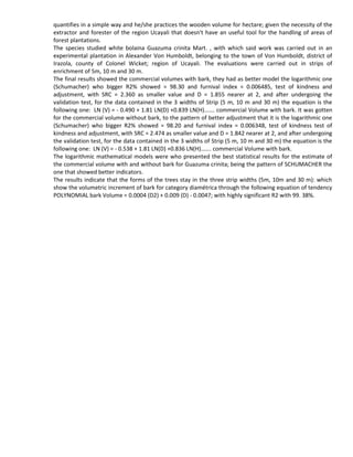 quantifies in a simple way and he/she practices the wooden volume for hectare; given the necessity of the
extractor and forester of the region Ucayali that doesn't have an useful tool for the handling of areas of
forest plantations.
The species studied white bolaina Guazuma crinita Mart. , with which said work was carried out in an
experimental plantation in Alexander Von Humboldt, belonging to the town of Von Humboldt, district of
Irazola, county of Colonel Wicket; region of Ucayali. The evaluations were carried out in strips of
enrichment of 5m, 10 m and 30 m.
The final results showed the commercial volumes with bark, they had as better model the logarithmic one
(Schumacher) who bigger R2% showed = 98.30 and furnival index = 0.006485, test of kindness and
adjustment, with SRC = 2.360 as smaller value and D = 1.855 nearer at 2, and after undergoing the
validation test, for the data contained in the 3 widths of Strip (5 m, 10 m and 30 m) the equation is the
following one: LN (V) = - 0.490 + 1.81 LN(D) +0.839 LN(H)……. commercial Volume with bark. It was gotten
for the commercial volume without bark, to the pattern of better adjustment that it is the logarithmic one
(Schumacher) who bigger R2% showed = 98.20 and furnival index = 0.006348, test of kindness test of
kindness and adjustment, with SRC = 2.474 as smaller value and D = 1.842 nearer at 2, and after undergoing
the validation test, for the data contained in the 3 widths of Strip (5 m, 10 m and 30 m) the equation is the
following one: LN (V) = - 0.538 + 1.81 LN(D) +0.836 LN(H)……. commercial Volume with bark.
The logarithmic mathematical models were who presented the best statistical results for the estimate of
the commercial volume with and without bark for Guazuma crinita; being the pattern of SCHUMACHER the
one that showed better indicators.
The results indicate that the forms of the trees stay in the three strip widths (5m, 10m and 30 m): which
show the volumetric increment of bark for category diamétrica through the following equation of tendency
POLYNOMIAL bark Volume = 0.0004 (D2) + 0.009 (D) - 0.0047; with highly significant R2 with 99. 38%.
 