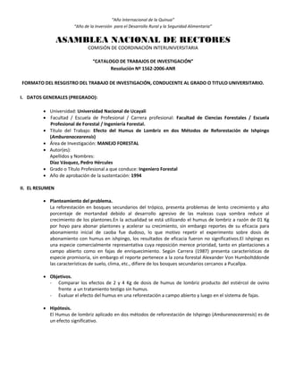“Año Internacional de la Quinua”
“Año de la Inversión para el Desarrollo Rural y la Seguridad Alimentaria”
ASAMBLEA NACIONAL DE RECTORES
COMISIÓN DE COORDINACIÓN INTERUNIVERSITARIA
“CATALOGO DE TRABAJOS DE INVESTIGACIÓN”
Resolución Nº 1562-2006-ANR
FORMATO DEL RESGISTRO DEL TRABAJO DE INVESTIGACIÓN, CONDUCENTE AL GRADO O TITULO UNIVERSITARIO.
I. DATOS GENERALES (PREGRADO):
 Universidad: Universidad Nacional de Ucayali
 Facultad / Escuela de Profesional / Carrera profesional: Facultad de Ciencias Forestales / Escuela
Profesional de Forestal / Ingeniería Forestal.
 Título del Trabajo: Efecto del Humus de Lombriz en dos Métodos de Reforestación de Ishpingo
(Amburanacearensis)
 Área de Investigación: MANEJO FORESTAL
 Autor(es):
Apellidos y Nombres:
Díaz Vásquez, Pedro Hércules
 Grado o Título Profesional a que conduce: Ingeniero Forestal
 Año de aprobación de la sustentación: 1994
II. EL RESUMEN
 Planteamiento del problema.
La reforestación en bosques secundarios del trópico, presenta problemas de lento crecimiento y alto
porcentaje de mortandad debido al desarrollo agresivo de las malezas cuya sombra reduce al
crecimiento de los plantones.En la actualidad se está utilizando el humus de lombriz a razón de 01 Kg
por hoyo para abonar plantones y acelerar su crecimiento, sin embargo reportes de su eficacia para
abonamiento inicial de caoba fue dudoso, lo que motivo repetir el experimento sobre dosis de
abonamiento con humus en ishpingo, los resultados de eficacia fueron no significativos.El ishpingo es
una especie comercialmente representativa cuya reposición merece prioridad, tanto en plantaciones a
campo abierto como en fajas de enriquecimiento. Según Carrera (1987) presenta características de
especie promisoria, sin embargo el reporte pertenece a la zona forestal Alexander Von Humboltddonde
las características de suelo, clima, etc., difiere de los bosques secundarios cercanos a Pucallpa.
 Objetivos.
- Comparar los efectos de 2 y 4 Kg de dosis de humus de lombriz producto del estiércol de ovino
frente a un tratamiento testigo sin humus.
- Evaluar el efecto del humus en una reforestación a campo abierto y luego en el sistema de fajas.
 Hipótesis.
El Humus de lombriz aplicado en dos métodos de reforestación de Ishpingo (Amburanacearensis) es de
un efecto significativo.
 