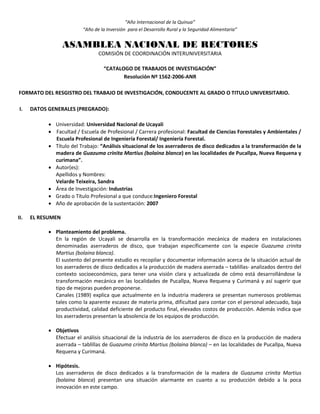 “Año Internacional de la Quinua”
“Año de la Inversión para el Desarrollo Rural y la Seguridad Alimentaria”
ASAMBLEA NACIONAL DE RECTORES
COMISIÓN DE COORDINACIÓN INTERUNIVERSITARIA
“CATALOGO DE TRABAJOS DE INVESTIGACIÓN”
Resolución Nº 1562-2006-ANR
FORMATO DEL RESGISTRO DEL TRABAJO DE INVESTIGACIÓN, CONDUCENTE AL GRADO O TITULO UNIVERSITARIO.
I. DATOS GENERALES (PREGRADO):
 Universidad: Universidad Nacional de Ucayali
 Facultad / Escuela de Profesional / Carrera profesional: Facultad de Ciencias Forestales y Ambientales /
Escuela Profesional de Ingeniería Forestal/ Ingeniería Forestal.
 Título del Trabajo: “Análisis situacional de los aserraderos de disco dedicados a la transformación de la
madera de Guazuma crinita Martius (bolaina blanca) en las localidades de Pucallpa, Nueva Requena y
curimana”.
 Autor(es):
Apellidos y Nombres:
Velarde Teixeira, Sandra
 Área de Investigación: Industrias
 Grado o Título Profesional a que conduce:Ingeniero Forestal
 Año de aprobación de la sustentación: 2007
II. EL RESUMEN
 Planteamiento del problema.
En la región de Ucayali se desarrolla en la transformación mecánica de madera en instalaciones
denominadas aserraderos de disco, que trabajan específicamente con la especie Guazuma crinita
Martius (bolaina blanca).
El sustento del presente estudio es recopilar y documentar información acerca de la situación actual de
los aserraderos de disco dedicados a la producción de madera aserrada – tablillas- analizados dentro del
contexto socioeconómico, para tener una visión clara y actualizada de cómo está desarrollándose la
transformación mecánica en las localidades de Pucallpa, Nueva Requena y Curimaná y así sugerir que
tipo de mejoras pueden proponerse.
Canales (1989) explica que actualmente en la industria maderera se presentan numerosos problemas
tales como la aparente escasez de materia prima, dificultad para contar con el personal adecuado, baja
productividad, calidad deficiente del producto final, elevados costos de producción. Además indica que
los aserraderos presentan la absolencia de los equipos de producción.
 Objetivos
Efectuar el análisis situacional de la industria de los aserraderos de disco en la producción de madera
aserrada – tablillas de Guazuma crinita Martius (bolaina blanca) – en las localidades de Pucallpa, Nueva
Requena y Curimaná.
 Hipótesis.
Los aserraderos de disco dedicados a la transformación de la madera de Guazuma crinita Martius
(bolaina blanca) presentan una situación alarmante en cuanto a su producción debido a la poca
innovación en este campo.
 