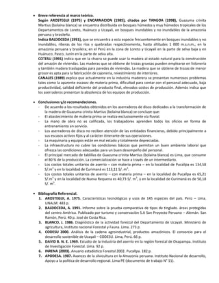  Breve referencia al marco teórico.
Según AROSTEGUI (1975) y ENCARNACION (1985), citados por TANGOA (1998), Guazuma crinita
Martius (bolaina blanca) se encuentra distribuida en bosques húmedos y muy húmedos tropicales de los
Departamentos de Loreto, Huánuco y Ucayali, en bosques inundables y no inundables de la amazonia
peruana y brasileña.
Indica BALDOCEDA (1991), que se encuentra a esta especie frecuentemente en bosques inundables y no
inundables, riberas de los ríos y quebradas respectivamente, hasta altitudes 1 000 m.s.n.m., en la
amazonia peruana y brasilera; en el Perú en la zona de Loreto y Ucayali en la parte de selva baja y en
Huánuco, Pasco, Junín en la parte de selva alta.
COTESU (1991) indica que en la chacra se puede usar la madera al estado natural para la construcción
del amazón de viviendas. Las maderas que se obtiene de trozas gruesas pueden emplearse en listonería
y también madera traslapadas para paredes de viviendas. La madera que se obtiene de trozas de menor
grosor es apta para la fabricación de cajonería, revestimiento de interiores.
CANALES (1989) explica que actualmente en la industria maderera se presentan numerosos problemas
tales como la aparente escasez de materia prima, dificultad para contar con el personal adecuado, baja
productividad, calidad deficiente del producto final, elevados costos de producción. Además indica que
los aserraderos presentan la absolencia de los equipos de producción.
 Conclusiones y/o recomendaciones.
- De acuerdo a los resultados obtenidos en los aserraderos de disco dedicados a la transformación de
la madera de Guazuma crinita Martius (bolaina blanca) se concluye que:
- El abastecimiento de materia prima se realiza exclusivamente vía fluvial.
- La mano de obra no es calificada, los trabajadores aprenden todos los oficios en forma de
entrenamiento en servicio.
- Los aserraderos de disco no reciben atención de las entidades financieras, debido principalmente a
sus escasos activos fijos y al carácter itinerante de sus operaciones.
- La maquinaria y equipos están en mal estado y totalmente depreciadas.
- La infraestructura no cubre las condiciones básicas que permitan un buen ambiente laboral que
ofrezca las condiciones adecuadas para un buen desempeño del personal.
- El principal mercado de tablillas de Guazuma crinita Martius (bolaina blanca) es Lima, que consume
el 80 % de la producción. La comercialización se hace a través de un intermediario.
- Los costos totales unitarios de aserrio – con materia prima – en la localidad de Pucallpa es 134,58
S/.m3
y en la localidad de Curimaná es 113,11 S/. m3
.
- Los costos totales unitarios de aserrio – con materia prima – en la localidad de Pucallpa es 65,21
S/.m3
y en la localidad de Nueva Requena es 40,73 S/. m3
, y en la localidad de Curimaná es de 50,18
S/. m3
.
 Bibliografía Referencial.
1. AROSTEGUI, A. 1975. Características tecnológicas y usos de 145 especies del país. Perú – Lima.
UNALM. 483 p.
2. BALDOCEDA, A. 1991. Informe sobre la prueba comparativa de tipos de tinglado. áreas protegidas
del centro América. Publicado por turismo y conservación S.A San Proyecto Peruano – Alemán. San
Ramón, Perú. 40 p. José de Costa Rica.
3. BLANCO, J. 1986. Diagnóstico de la actividad forestal del Departamento de Ucayali. Ministerio de
agricultura, Instituto nacional Forestal y Fauna. Lima. 273 p.
4. CODESU 2000. Análisis de la cadena agroindustrial, productos amazónicos. El consorcio para el
desarrollo sostenible de Ucayali – CODESU. Lima, Perú. 66 p.
5. DAVID B. N. E. 1969. Estudio de la industria del aserrío en la región forestal de Oxapampa. Instituto
de Investigación Forestal. Lima. 92 p.
6. INRENA (2003). Anuario estadístico Forestal 2002. Pucallpa. 182 p.
7. APODESA. 1987. Avances de la silvicultura en la Amazonia peruana. Instituto Nacional de desarrollo,
Apoyo a la política de desarrollo regional. Lima PE (documento de trabajo N° 11).
 
