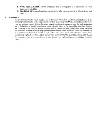 8. LITTLE, T.; HILLS, F. 1998. Métodos estadísticos para la investigación en la agricultura. Ed. Trillas.
California, EE.UU. 268 p.
9. MALLEUX, J. 1975. Mapa forestal del mundo. Universidad Nacional Agraria. La Molina, Lima, Perú.
72 p.
III. EL ABSTRACT
The present work has for object to gather and to document information about the current situation of the
microempresas dedicated to the production of splints of Guazuma crinita Martius (white bolaina) to offer a
clear and up-to-date vision the transformation activities are being developed of how. The study was carried
out in the facilities of the disk sawmills that produce bolaina splints in the towns of Pucallpa, New Requena
and Curimaná. It was used the method of application of surveys and direct observation in the cut plants.
You concludes that they are operating with obsolete machines, under precarious conditions and that the
main problems are the lack of liquidity as well as the access lack in credit for the financial entities, to be
companies of high risk. The final product is of very low quality and he/she doesn't have a high added value.
The matter prevails it is in more and more far away places, what implies a bigger time and bigger extraction
costs.
 