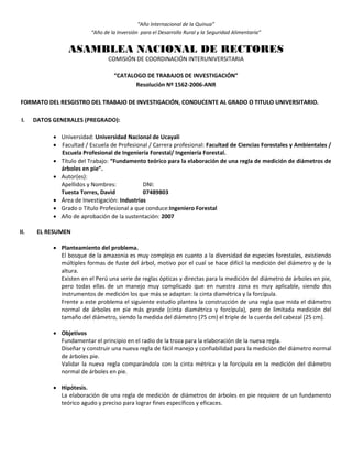 “Año Internacional de la Quinua”
“Año de la Inversión para el Desarrollo Rural y la Seguridad Alimentaria”
ASAMBLEA NACIONAL DE RECTORES
COMISIÓN DE COORDINACIÓN INTERUNIVERSITARIA
“CATALOGO DE TRABAJOS DE INVESTIGACIÓN”
Resolución Nº 1562-2006-ANR
FORMATO DEL RESGISTRO DEL TRABAJO DE INVESTIGACIÓN, CONDUCENTE AL GRADO O TITULO UNIVERSITARIO.
I. DATOS GENERALES (PREGRADO):
 Universidad: Universidad Nacional de Ucayali
 Facultad / Escuela de Profesional / Carrera profesional: Facultad de Ciencias Forestales y Ambientales /
Escuela Profesional de Ingeniería Forestal/ Ingeniería Forestal.
 Título del Trabajo: “Fundamento teórico para la elaboración de una regla de medición de diámetros de
árboles en pie”.
 Autor(es):
Apellidos y Nombres: DNI:
Tuesta Torres, David 07489803
 Área de Investigación: Industrias
 Grado o Título Profesional a que conduce:Ingeniero Forestal
 Año de aprobación de la sustentación: 2007
II. EL RESUMEN
 Planteamiento del problema.
El bosque de la amazonia es muy complejo en cuanto a la diversidad de especies forestales, existiendo
múltiples formas de fuste del árbol, motivo por el cual se hace difícil la medición del diámetro y de la
altura.
Existen en el Perú una serie de reglas ópticas y directas para la medición del diámetro de árboles en pie,
pero todas ellas de un manejo muy complicado que en nuestra zona es muy aplicable, siendo dos
instrumentos de medición los que más se adaptan: la cinta diamétrica y la forcípula.
Frente a este problema el siguiente estudio plantea la construcción de una regla que mida el diámetro
normal de árboles en pie más grande (cinta diamétrica y forcípula), pero de limitada medición del
tamaño del diámetro, siendo la medida del diámetro (75 cm) el triple de la cuerda del cabezal (25 cm).
 Objetivos
Fundamentar el principio en el radio de la troza para la elaboración de la nueva regla.
Diseñar y construir una nueva regla de fácil manejo y confiabilidad para la medición del diámetro normal
de árboles pie.
Validar la nueva regla comparándola con la cinta métrica y la forcípula en la medición del diámetro
normal de árboles en pie.
 Hipótesis.
La elaboración de una regla de medición de diámetros de árboles en pie requiere de un fundamento
teórico agudo y preciso para lograr fines específicos y eficaces.
 