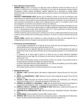  Breve referencia al marco teórico.
MORENO (2001), diseña y construye una regla para medir el diámetro normal de árboles en pie y lo
compara su eficiencia con la forcípula y la horqueta en tres tipos de plantaciones: bosque tropical
heterogéneo, bosque tropical homogéneo “aguajal” (Mauritia sp) y plantación de siringa (Hevea
brasilensi) y llego a la conclusión que la regla nueva es similar en cuanto a sus mediciones a la forcípula y
la horqueta.
MALLEUX y MONTENEGRO (1971) afirman que el diámetro normal es uno de los parámetros más
importantes en la medición forestal. Esta variable sirve para determinar la estructura de un rodal, el área
basal, el volumen, el crecimiento y otras características del bosque. El diámetro a la altura del pecho, el
más conocido en la dasometría, se define como el diámetro que se toma a 1.3 m desde el suelo a nivel
de investigación y es sinónimo como diámetro normal o de referencia.
Es una forcípula creada por el servicio forestal de Portugal. Consiste de dos brazos articulados con una
inclinación de 45 °, uno de ellos se desliza sobre una regla graduada que registra lecturas directas hasta
43 cm e indirectamente puede medir diámetros hasta 1.2 m. Este instrumento es liviano, fácil de
manejar y se aconseja para usarlo en bosques tropicales.
También mencionan que los errores que se cometen con la cinta, se deben generalmente al mal uso de
la misma, como inversión de los números para la lectura o no tener en cuenta la dirección del eje del
tronco.
CAILLIEZ (1980), sostiene que el diámetro a la altura del pecho se evita usar esta expresión por su
ambigüedad que presenta en algunos casos prácticos de medición de los diámetros.
 Conclusiones y/o recomendaciones.
- La nueva regla se fundamenta en el radio de la troza y la función seno del ángulo formado por el
radio el diámetro de la troza, que en este caso viene a ser 30 °.
- El principio de la nueva regla está dado por la escala de 1:2 entre la varilla graduada de la regla y el
diámetro del árbol, ya que cada centímetro de la varilla graduada equivale a 2 cm de diámetro del
árbol.
- La validación de la nueva regla se basa en el hecho de que no existe diferencia estadística
significativa de la nueva regla con la forcípula y la cinta métrica. Ademas el error de medición de la
misma es de 7.7 %.
- Al no tener muchas piezas y partes, el instrumento es fácil en su manejo y muy versátil cuando es
transportado por el bosque en trabajos de inventario forestal.
- Los brazos extensibles permiten medir diámetros de 10 a 180 cm de longitud, ya que estos pueden
alargarse o achicarse, según el tamaño del diámetro.
- Al ser ángulo fijo 60°, permite la medición del diámetro con mayor exactitud.
 Bibliografía Referencial.
1. BALDOR, J. 1967. Geometría plana y del especio y trigonometría. Cultural Peruana S.A. Lima, Perú.
634 p.
2. BRUCE, D y SCHUMACHER, F. 1965. Medición Forestal. Centro Regional de Ayuda Técnica (A.I.D).
México. 474 p.
3. CAILLIEZ, F. 1980. Estimación del volumen forestal y predicción del rendimiento, con referencia
especial a los trópicos. Vol. 1. Estimación del volumen. FAO. Roma. 91 p.
4. CORDOVA, N; LIMACHE, A y SALVADOR, I. 1998. Plan de desarrollo del Centro de Investigación y
Capacitación forestal Macuya. UNU. Facultad de Ciencias Forestales. Pucallpa, Perú. 19 p.
5. GOMEZ, R.; WILLS, D. ; GUARIN, H.; y LONDOÑO, N. 1978. Matemática moderna estructurada. Vol.
1. Editorial Norma. Bogotá, Colombia. 352 p.
6. MINISTERE DE LA COOPERATION. 1978. Memento du forestier. Repúblique Francaise. 2da edition.
894 p.
7. INRENA (2003). Anuario estadístico Forestal 2002. Pucallpa. 182 p.
8. APODESA. 1987. Avances de la silvicultura en la Amazonia peruana. Instituto Nacional de desarrollo,
Apoyo a la política de desarrollo regional. Lima PE (documento de trabajo N° 11).
 