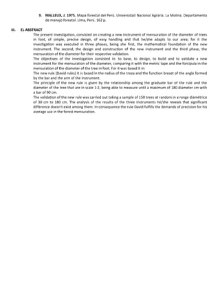 9. MALLEUX, J. 1975. Mapa forestal del Perú. Universidad Nacional Agraria. La Molina. Departamento
de manejo forestal. Lima, Perú. 162 p.
III. EL ABSTRACT
The present investigation, consisted on creating a new instrument of mensuration of the diameter of trees
in foot, of simple, precise design, of easy handling and that he/she adapts to our area; for it the
investigation was executed in three phases, being she first, the mathematical foundation of the new
instrument. The second, the design and construction of the new instrument and the third phase, the
mensuration of the diameter for their respective validation.
The objectives of the investigation consisted in: to base, to design, to build and to validate a new
instrument for the mensuration of the diameter, comparing it with the metric tape and the forcípula in the
mensuration of the diameter of the tree in foot. For it was based it in:
The new rule (David rules) it is based in the radius of the troza and the function breast of the angle formed
by the bar and the arm of the instrument.
The principle of the new rule is given by the relationship among the graduate bar of the rule and the
diameter of the tree that are in scale 1:2, being able to measure until a maximum of 180 diameter cm with
a bar of 90 cm.
The validation of the new rule was carried out taking a sample of 150 trees at random in a range diamétrico
of 30 cm to 180 cm. The analysis of the results of the three instruments he/she reveals that significant
difference doesn't exist among them. In consequence the rule David fulfills the demands of precision for his
average use in the forest mensuration.
 