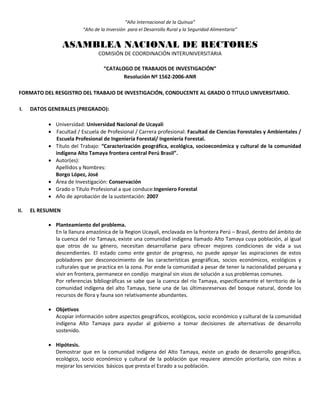 “Año Internacional de la Quinua”
“Año de la Inversión para el Desarrollo Rural y la Seguridad Alimentaria”
ASAMBLEA NACIONAL DE RECTORES
COMISIÓN DE COORDINACIÓN INTERUNIVERSITARIA
“CATALOGO DE TRABAJOS DE INVESTIGACIÓN”
Resolución Nº 1562-2006-ANR
FORMATO DEL RESGISTRO DEL TRABAJO DE INVESTIGACIÓN, CONDUCENTE AL GRADO O TITULO UNIVERSITARIO.
I. DATOS GENERALES (PREGRADO):
 Universidad: Universidad Nacional de Ucayali
 Facultad / Escuela de Profesional / Carrera profesional: Facultad de Ciencias Forestales y Ambientales /
Escuela Profesional de Ingeniería Forestal/ Ingeniería Forestal.
 Título del Trabajo: “Caracterización geográfica, ecológica, socioeconómica y cultural de la comunidad
indígena Alto Tamaya frontera central Perú Brasil”.
 Autor(es):
Apellidos y Nombres:
Borgo López, José
 Área de Investigación: Conservación
 Grado o Título Profesional a que conduce:Ingeniero Forestal
 Año de aprobación de la sustentación: 2007
II. EL RESUMEN
 Planteamiento del problema.
En la llanura amazónica de la Region Ucayali, enclavada en la frontera Perú – Brasil, dentro del ámbito de
la cuenca del rio Tamaya, existe una comunidad indígena llamado Alto Tamaya cuya población, al igual
que otros de su género, necesitan desarrollarse para ofrecer mejores condiciones de vida a sus
descendientes. El estado como ente gestor de progreso, no puede apoyar las aspiraciones de estos
pobladores por desconocimiento de las características geográficas, socios económicos, ecológicos y
culturales que se practica en la zona. Por ende la comunidad a pesar de tener la nacionalidad peruana y
vivir en frontera, permanece en condijo marginal sin visos de solución a sus problemas comunes.
Por referencias bibliográficas se sabe que la cuenca del río Tamaya, específicamente el territorio de la
comunidad indígena del alto Tamaya, tiene una de las últimasreservas del bosque natural, donde los
recursos de flora y fauna son relativamente abundantes.
 Objetivos
Acopiar información sobre aspectos geográficos, ecológicos, socio económico y cultural de la comunidad
indígena Alto Tamaya para ayudar al gobierno a tomar decisiones de alternativas de desarrollo
sostenido.
 Hipótesis.
Demostrar que en la comunidad indígena del Alto Tamaya, existe un grado de desarrollo geográfico,
ecológico, socio económico y cultural de la población que requiere atención prioritaria, con miras a
mejorar los servicios básicos que presta el Esrado a su población.
 