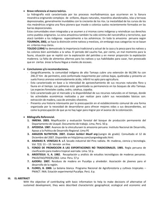  Breve referencia al marco teórico.
La hidrografía está caracterizada por los procesos morfodinamicos que ocurrieron en la llanura
meandrica originando complejos de orillares, diques naturales, meandros abandonados, islas y terrazas
depresionadas, generalmente inundables con la creciente de los ríos. La inestailidad de los cursos de los
ríos meándricos origina una flora pionera que invade o coloniza suelos recientemente formados en las
barras deposicionales.
Estas comunidades viven integradas y se asumen a sí mismas como indígenas y reivindican sus derechos
como pueblos originarios. La zona amazónica también ha sido víctima del narcotráfico y terrorismo, que
atacó también a los indígenas especialmente a los ashánincas. En toda la amazonia peruana según
TOURNON, 2002, se hace la distinción entre nativos y mestizos, sin embargo esas categorías no se basan
en criterios muy claros.
TOLEDO (1994) ha demostrado la importancia tradicional y actual de la caza y la pesca para los nativos y
los colonos bien asimilados a la selva. El periodo del caucho fue, por cierto, un mal momento para la
fauna, situación que se repitió con la exploración del petróleo y en menor proporción la explotación
maderera. La falta de alimentos alternos para los nativos y sus habilidades para cazar, han provocado
que en ciertas áreas la fauna llegue a niveles de escasez.
 Conclusiones y/o recomendaciones.
- Geográficamente, la comunidad indígena de alto Tamaya cubre una extensión de 66,596 ha con
246.27 Km de perímetro, está conformada mayormente por colinas bajas, quebradas y presenta un
suelo franco arenoso extremadamente ácido, infértil no apto para agricultura.
- Esta caracterizado en base a la intensidad de aprovechamiento de sus recursos naturales flora y
fauna en el tiempo. Las palmeras está garantizada su permanencia en los bosques de alto Tamaya.
Las especies forestales caoba, cedro, catahua, copaiba.
- Está caracterizado por el mercado y la disponibilidad de sus recursos naturales en el tiempo, donde
las actividades económicas realizadas y por realizar para cubrir sus necesidades básicas son:
extracción de madera, caza de animales silvestres.
- Presenta una historia interesante por la preocupación en el establecimiento comunal de una forma
organizada por la necesidad de desarrollarse para ofrecer mejores vidas a sus descendientes, así
como la preocupación de que ya no hay lugar para migrar por el avance de la colonización.
 Bibliografía Referencial.
1. INRENA. 2003. Mapificación y evaluación forestal del bosque de producción permanente del
Departamento de Ucayali. Documento de trabajo. Lima, Perú. 50 p.
2. APODESA. 1987. Avances de la silviculturaen la amazonia peruana. Instituto Nacional de Desarrollo,
Apoyo a la Politica de Desarrollo Regional. Lima PE
3. AMAZON NUTRITION. 2007. Croton lechleri Muell arg.(sangre de grado). Consultado el 12 de
Diciembre del 2007. Disponible en http/ptnsa.com/sangredegrado.html.
4. ANANIAS R. VENEGAS R. s.f. Secado industrial del Pino radiata. IN: maderas, ciencia y tecnología.
Vol. 7(3): 11 – 19. Versión on line.
5. FONDO DE PROMOCION A LAS EXPORTACIONES NO TRADICIONALES. 1985. Regla peruana de
clasificación para madera tropical aserrada. Lima. 52 p.
6. AROSTEGUI. V, A. 1982. Recopilación y análisis de estudios tecnológicos de maderas peruanas.
PNUD/FAO/PER/81/002. Lima- Peru. 57 p
7. AJODRU. 2007. Residuos de madera en Pucallpa y alrededor. Asociación de jóvenes para el
desarrollo de la región.
8. FLORES, B. 2000. La bolaina blanca. Programa Nacional de Agroforestería y cultivos tropicales –
PNIACT. INIA. Estación experimental Pucallpa. Perú. 6 p.
III. EL ABSTRACT
With the objective of contributing with basic information to help to make decisions of alternative of
sustained development, they were described characteristic geographical, ecological and economic and
 