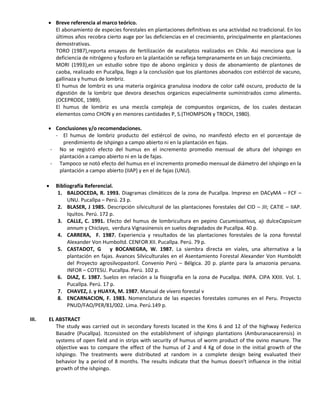  Breve referencia al marco teórico.
El abonamiento de especies forestales en plantaciones definitivas es una actividad no tradicional. En los
últimos años recobra cierto auge por las deficiencias en el crecimiento, principalmente en plantaciones
demostrativas.
TORO (1987),reporta ensayos de fertilización de eucaliptos realizados en Chile. Asi menciona que la
deficiencia de nitrógeno y fosforo en la plantación se refleja tempranamente en un bajo crecimiento.
MORI (1993),en un estudio sobre tipo de abono orgánico y dosis de abonamiento de plantones de
caoba, realizado en Pucallpa, llego a la conclusión que los plantones abonados con estiércol de vacuno,
gallinaza y humus de lombriz.
El humus de lombriz es una materia orgánica granulosa inodora de color café oscuro, producto de la
digestión de la lombriz que devora desechos organicos especialmente suministrados como alimento.
(OCEPRODE, 1989).
El humus de lombriz es una mezcla compleja de compuestos organicos, de los cuales destacan
elementos como CHON y en menores cantidades P, S.(THOMPSON y TROCH, 1980).
 Conclusiones y/o recomendaciones.
- El humus de lombriz producto del estiércol de ovino, no manifestó efecto en el porcentaje de
prendimiento de ishpingo a campo abierto ni en la plantación en fajas.
- No se registró efecto del humus en el incremento promedio mensual de altura del ishpingo en
plantación a campo abierto ni en la de fajas.
- Tampoco se notó efecto del humus en el incremento promedio mensual de diámetro del ishpingo en la
plantación a campo abierto (IIAP) y en el de fajas (UNU).
 Bibliografía Referencial.
1. BALDOCEDA, R. 1993. Diagramas climáticos de la zona de Pucallpa. Impreso en DACyMA – FCF –
UNU. Pucallpa – Perú. 23 p.
2. BLASER, J 1985. Descripción silvicultural de las plantaciones forestales del CID – JII; CATIE – IIAP.
Iquitos. Perú. 172 p.
3. CALLE, C. 1991. Efecto del humus de lombricultura en pepino Cucumissativus, aji dulceCapsicum
annum y Chiclayo, verdura Vignasinensis en suelos degradados de Pucallpa. 40 p.
4. CARRERA, F. 1987. Experiencia y resultados de las plantaciones forestales de la zona forestal
Alexander Von Humboltd. CENFOR XII. Pucallpa. Perú. 79 p.
5. CASTADOT, G y BOCANEGRA, W. 1987. La siembra directa en viales, una alternativa a la
plantación en fajas. Avances Silviculturales en el Asentamiento Forestal Alexander Von Humboldt
del Proyecto agrosilvopastoril. Convenio Perú – Bélgica. 20 p. plante para la amazonia peruana.
INFOR – COTESU. Pucallpa. Perú. 102 p.
6. DIAZ, E. 1987. Suelos en relación a la fisiografía en la zona de Pucallpa. INIPA. CIPA XXIII. Vol. 1.
Pucallpa. Perú. 17 p.
7. CHAVEZ, J. y HUAYA, M. 1987. Manual de vivero forestal v
8. ENCARNACION, F. 1983. Nomenclatura de las especies forestales comunes en el Peru. Proyecto
PNUD/FAO/PER/81/002. Lima. Perú.149 p.
III. EL ABSTRACT
The study was carried out in secondary forests located in the Kms 6 and 12 of the highway Federico
Basadre (Pucallpa). Itconsisted on the establishment of ishpingo plantations (Amburanacearensis) in
systems of open field and in strips with security of humus of worm product of the ovino manure. The
objective was to compare the effect of the humus of 2 and 4 Kg of dose in the initial growth of the
ishpingo. The treatments were distributed at random in a complete design being evaluated their
behavior by a period of 8 months. The results indicate that the humus doesn't influence in the initial
growth of the ishpingo.
 