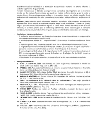 de distribución es característico de la distribución de volúmenes y números de árboles referidos a
unidades superficiales de igual tamaño.
También menciona que el diámetro es el parámetro cuantitativo más importante en un inventario
forestal por dos motivos fundamentales: que puede ser medido en forma directa y, por lo tanto, se
pueden obtener datos precisos y porque en base a el se pueden obtener por relación todos los demás
parámetros más importantes del árbol como alturas comerciales y totales, volúmenes y diámetros de
copa.
HIDALGO (1982), menciona que la distribución diamétrica del bosque ofrece una idea de cómo están
representados en el bosque las diferentes especies según clases diamétricas. LAMPRECHT (1956),
asegura que una distribución diamétrica regular, es decir mayor número de individuos en las clases
inferiores, es la mayor garantía para la existencia y sobrevivencia de las especies; por el contrario,
cuando ocurre una estructura diamétrica irregular, las especies tenderán a desaparecer con el tiempo.
 Conclusiones y/o recomendaciones.
- El análisis de las distribuciones por clases diamétricas y de alturas muestran que en ninguna de las
plantaciones siguen una distribución normal.
- El promedio general del DAP de C. insignis fue de 40.250 cm, con un incremento medio anual de 1.6
cm.
- El promedio general del C. alliodora fue de 14.574 m, con un incremento medio anual de 0.68 cm.
- C. insignis tiene mayor crecimiento diametral que C. alliodora, es una especie de rápido crecimiento y
porque las condiciones edafoclimáticas le son más favorable que al de C. alliodora.
- El promedio general de la altura de C. insignis fue de 13.225 m, con un incremento medio anual de
0.54 m; mientras que el promedio general de la altura en C. alliodora fue de 16.289 m, con un
incremento medio anual de 0.71 m.
- La distribución de la frecuencia de altura en las parcelas de las dos plantaciones son irregulares.
 Bibliografía Referencial.
1. ALVES L.F, SANTOS F.A. 2002. Tree allometry and Crown shape of four tree species in Atlantic rain
forest, south – east Brazil. J. Trop. Ecol. 18. 245 – 260.
2. APODESA. 1987. Avances de la silviculturaen la amazonia peruana. Instituto Nacional de Desarrollo,
Apoyo a la Politica de Desarrollo Regional. Lima PE
3. AMAZON NUTRITION. 2007. Croton lechleri Muell arg.(sangre de grado). Consultado el 12 de
Diciembre del 2007. Disponible en http/ptnsa.com/sangredegrado.html.
4. ANANIAS R. VENEGAS R. s.f. Secado industrial del Pino radiata. IN: maderas, ciencia y tecnología.
Vol. 7(3): 11 – 19. Versión on line.
5. FONDO DE PROMOCION A LAS EXPORTACIONES NO TRADICIONALES. 1985. Regla peruana de
clasificación para madera tropical aserrada. Lima. 52 p.
6. AROSTEGUI. V, A. 1982. Recopilación y análisis de estudios tecnológicos de maderas peruanas.
PNUD/FAO/PER/81/002. Lima- Peru. 57 p
7. AJODRU. 2007. Residuos de madera en Pucallpa y alrededor. Asociación de jóvenes para el
desarrollo de la región.
8. FLORES, B. 2000. La bolaina blanca. Programa Nacional de Agroforestería y cultivos tropicales –
PNIACT. INIA. Estación experimental Pucallpa. Perú. 6 p.
9. ENCARNACION, F. 1983. Nomenclatura de las especies forestales comunes en el Perú.Lima – Perú.
147 p.
10. GONZALES F, R. 1996. Secado de la madera. Serie tecnología CONCYTEC. U. N. A. La Molina Lima-
Perú. 164 p.
11. MALLEUX, J. 1975. Mapa forestal del Perú. Universidad Nacional Agraria. La Molina. Departamento
de manejo forestal. Lima, Perú. 162 p.
 