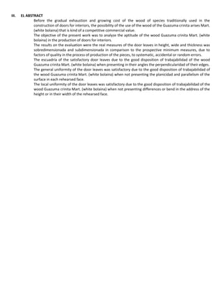 III. EL ABSTRACT
Before the gradual exhaustion and growing cost of the wood of species traditionally used in the
construction of doors for interiors, the possibility of the use of the wood of the Guazuma crinita arises Mart.
(white bolaina) that is kind of a competitive commercial value.
The objective of the present work was to analyze the aptitude of the wood Guazuma crinita Mart. (white
bolaina) in the production of doors for interiors.
The results on the evaluation were the real measures of the door leaves in height, wide and thickness was
sobredimensionada and subdimensionada in comparison to the prospective minimum measures, due to
factors of quality in the process of production of the pieces, to systematic, accidental or random errors.
The escuadría of the satisfactory door leaves due to the good disposition of trabajabilidad of the wood
Guazuma crinita Mart. (white bolaina) when presenting in their angles the perpendicularidad of their edges.
The general uniformity of the door leaves was satisfactory due to the good disposition of trabajabilidad of
the wood Guazuma crinita Mart. (white bolaina) when not presenting the planicidad and parallelism of the
surface in each rehearsed face.
The local uniformity of the door leaves was satisfactory due to the good disposition of trabajabilidad of the
wood Guazuma crinita Mart. (white bolaina) when not presenting differences or bend in the address of the
height or in their width of the rehearsed face.
 