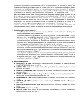 biomasa fue disminuyendo progresivamente y en la actualidad presenta en el mundo un reparto muy
desigual como fuente de energía primaria. El elevado costo de los combustibles fósiles y los avances
técnicos que han posibilitado la aparición de sistemas de aprovechamiento energético de la biomasa
cada vez más eficientes fiables y limpios, han causado que esta fuente de energía renovable se empiece
a considerar por las industrias como una alternativa, total o parcial, a los combustibles fósiles.
ORTIZ et al (1994), sostiene que el empleo energético de la biomasa forestal residual, tiene una serie de
desventajas con respecto a otros combustibles como son su baja densidad y dificultad de manejo. Una
de las posibilidades de transformación física, consiste en su compactación para la obtención de
productos combustibles densificados con un alto poder calorífico, y homogéneos en propiedades y
dimensiones. Esto permite la automatización de los sistemas de alimentación y control de la
combustión, además de permitir de unos gatos menores de transporte y almacenamiento.
Sostiene que durante la producción de briquetas, es necesario que la humedad del material este
comprendida entre el 8 y 15 % y que el tamaño de las partículas este comprendido entre 0.5 y 1 cm.
 Conclusiones y/o recomendaciones.
- La morfología del aserrín de las tres especies utilizadas para la elaboración de briquetas,
presentaron diferentes formas y dimensiones.
- Las briquetas presentaron las siguientes características promedio: Para la bolaina blanca, 3. 142 cm
(diámetro), 22,4 g (peso), 2.55 cm (longitud), 19,75 cm3
(volumen) y para la quinilla colorada 3.142
cm (diámetro), 22,6 g (peso), 2.29 cm (longitud) y 17.80 cm3
(volumen)
- El índice de reducción del volumen de aserrín más el aglutinante a briquetas es para la bolaina
blanca 9.62 veces; que es el índice mayor entre las especies, para el cachimbo blanco el índice es de
9.15 veces y para la quinilla colorada el índice de reducción fue de 4.40 veces.
- Existe diferencia significativa entre los promedios de la densidad anhidra de las briquetas, de las
tres especies forestales, presentando mayor densidad anhidra la quinilla colorada con 1.268 g/cm3
,
la de cachimbo blanco 1.188 g/cm3
y la de bolaina blanca presentaron la dendidad anhidra más baja
entre las tres especies con 1.133 g/cm3
.
- Existe diferencia significativa entre los promedios de la densidad aparente de briquetas, de las tres
especies forestales, presentando mayor densidad aparente la quinilla colorada con 657.8 Kg/m3
, la
de cachimbo blanco 656. 1 Kg/m3
y la de bolaina blanca presentaron la densidad aparente más baja
entre las tres especies con 1.133 g/cm3
.
 Bibliografía Referencial.
1. AROSTEGUI. V, A. 1982. Recopilación y análisis de estudios tecnológicos de maderas peruanas.
PNUD/FAO/PER/81/002. Lima- Peru. 57 p
2. AJODRU. 2007. Residuos de madera en Pucallpa y alrededor. Asociación de jóvenes para el
desarrollo de la región.
3. BIBLIOTECA PROFESIONAL. 1965. Tecnología de la madera. Quinta Edición. Ediciones Don Bosco.
Barcelona. 530 p.
4. FLORES, B. 2000. La bolaina blanca. Programa Nacional de Agroforestería y cultivos tropicales –
PNIACT. INIA. Estación experimental Pucallpa. Perú. 6 p.
5. ENCARNACION, F. 1983. Nomenclatura de las especies forestales comunes en el Perú.Lima – Perú.
147 p
6. GONZALES F, R. 1996. Secado de la madera. Serie tecnología CONCYTEC. U. N. A. La Molina Lima-
Perú. 164 p.
7. MINISTERE DE LA COOPERATION. 1978. Memento du forestier. Repúblique Francaise. 2da edition.
894 p.
8. INRENA (2005). Memoria anual. 75 p.
9. MALLEUX, J. 1975. Mapa forestal del Perú. Universidad Nacional Agraria. La Molina. Departamento
de manejo forestal. Lima, Perú. 162 p.
 