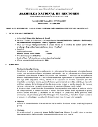 “Año Internacional de la Quinua”
“Año de la Inversión para el Desarrollo Rural y la Seguridad Alimentaria”
ASAMBLEA NACIONAL DE RECTORES
COMISIÓN DE COORDINACIÓN INTERUNIVERSITARIA
“CATALOGO DE TRABAJOS DE INVESTIGACIÓN”
Resolución Nº 1562-2006-ANR
FORMATO DEL RESGISTRO DEL TRABAJO DE INVESTIGACIÓN, CONDUCENTE AL GRADO O TITULO UNIVERSITARIO.
I. DATOS GENERALES (PREGRADO):
 Universidad: Universidad Nacional de Ucayali
 Facultad / Escuela de Profesional / Carrera profesional: Facultad de Ciencias Forestales y Ambientales /
Escuela Profesional de Ingeniería Forestal/ Ingeniería Forestal.
 Título del Trabajo: “Comportamiento al secado natural de la madera de Croton lechleri Muell
arg.(sangre de grado) de la zona de Campo Verde - Pucallpa”.
 Autor(es):
Apellidos y Nombres: DNI:
Panduro Abarca, Mirna Lizbeth 7259536
 Área de Investigación: Industrias
 Grado o Título Profesional a que conduce:Ingeniero Forestal
 Año de aprobación de la sustentación: 2008
II. EL RESUMEN
 Planteamiento del problema.
Actualmente la tendencia del mercado nación al e internacional de maderas está orientada al uso de
nuevas especies que reemplacen a las maderas tradicionales, cada vez más escazas, con altos costos de
producción, especialmente de extracción forestal y de transporte. El alto costo de las maderas de
especies tradicionales influye en la reducción de la demanda, especialmente en segmentos del mercado
con bajo poder adquisitivo. Influye, además en la sustitución de maderas nacionales por otras
importadas como el pino chileno, que se oferta seco y dimensionado a medidas estándar, o materiales
sintéticos producto de la síntesis química. La consecuencia es que se pierdan espacios del mercado
nacional e internacional y la región pierde puestos de trabajo en el bosque y en la ciudad.
A fin de contribuir con el desarrollo de tecnologías de procesamientos de madera se realizó el estudio
del comportamiento al secado natural de la madera de Croton lechleri Muell arg.(Sangre de grado),
especie forestal frecuente y abundante en los bosques de producción, tanto primarios como
secundarios. Actualmente se aprovecha el látex para fines medicinales, a menudo la madera queda en
el bosque o es utilizada para la producción de cajones para fruta sin mayor valor agregado.
 Objetivos
Estudiar el comportamiento al secado natural de la madera de Croton lechleri Muell arg.(Sangre de
grado)
 Hipótesis.
Al secado natural, la madera de Croton lechleri Muell arg. (Sangre de grado) tiene un carácter
degradativo debido al efecto que los hongos ambientales causan en la especie.
 
