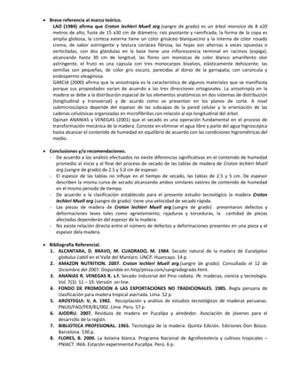  Breve referencia al marco teórico.
LAO (1984) afirma que Croton lechleri Muell arg.(sangre de grado) es un árbol monoico de 8 a20
metros de alto, fuste de 15 a30 cm de diámetro; raíz pivotante y ramificada; la forma de la copa es
amplia globosa, la corteza externa tiene un color grisáceo blanquecino y la interna de color rosado
crema, de sabor astringente y textura coriácea fibrosa, las hojas son alternas a veces opuestas o
verticiladas, con dos glándulas en la base tiene una inflorescencia terminal en racimos (espiga),
alcanzando hasta 30 cm de longitud, las flores son monoicas de color blanco amarillento olor
astringente, el fruto es una capsula con tres monocarpos bivalvos, elásticamente dehiscente; las
semillas son pequeñas, de color gris oscuro, parecidas al dorso de la garrapata, con carúncula y
endospermo oleaginosa.
GARCIA (2000) afirma que la anisotropía es la característica de algunos materiales que se manifiesta
porque sus propiedades varían de acuerdo a las tres direcciones ortogonales. La anisotropía en la
madera se debe a la distribución espacial de los elementos anatómicos en dos sistemas de distribución
(longitudinal y transversal) y de acurdo como se presentan en los planos de corte. A nivel
submicroscópico depende del espesor de las subcapas de la pared celular y la orientación de las
cadenas celulósicas organizadas en microfibrillas con relación al eje longitudinal del árbol.
Opinan ANANIAS y VENEGAS (2001) que el secado es una operación fundamental en el proceso de
transformación mecánica de la madera. Consiste en eliminar el agua libre y parte del agua higroscópica
hasta alcanzar el contenido de humedad en equilibrio de acuerdo con las condiciones higrométricas del
medio.
 Conclusiones y/o recomendaciones.
- De acuerdo a los análisis efectuados no existe diferencias significativas en el contenido de humedad
promedio al inicio y al final del proceso de secado de las tablas de madera de Croton lechleri Muell
arg.(sangre de grado) de 2.5 y 5.0 cm de espesor.
- El espesor de las tablas no influye en el tiempo de secado, las tablas de 2.5 y 5 cm. De espesor
describen la misma curva de secado alcanzando ambos similares valores de contenido de humedad
en el mismo periodo de tiempo.
- De acuerdo a la clasificación establecido para el presente estudio tecnológico la madera Croton
lechleri Muell arg.(sangre de grado) tiene una velocidad de secado rápida.
- Las piezas de madera de Croton lechleri Muell arg.(sangre de grado) presentaron defectos y
deformaciones leves tales como agrietamiento, rajaduras y torceduras, la cantidad de piezas
afectadas dependerán del espesor de la madera.
- No existe relación directa entre el número de defectos y deformaciones presentes en una pieza y el
espesor dela madera.
 Bibliografía Referencial.
1. ALCANTARA, D. BRAVO, M. CUADRADO, M. 1984. Secado natural de la madera de Eucalyptus
globulus Labill en el Valle del Mantaro. UNCP. Huancayo. 14 p.
2. AMAZON NUTRITION. 2007. Croton lechleri Muell arg.(sangre de grado). Consultado el 12 de
Diciembre del 2007. Disponible en http/ptnsa.com/sangredegrado.html.
3. ANANIAS R. VENEGAS R. s.f. Secado industrial del Pino radiata. IN: maderas, ciencia y tecnología.
Vol. 7(3): 11 – 19. Versión on line.
4. FONDO DE PROMOCION A LAS EXPORTACIONES NO TRADICIONALES. 1985. Regla peruana de
clasificación para madera tropical aserrada. Lima. 52 p.
5. AROSTEGUI. V, A. 1982. Recopilación y análisis de estudios tecnológicos de maderas peruanas.
PNUD/FAO/PER/81/002. Lima- Peru. 57 p
6. AJODRU. 2007. Residuos de madera en Pucallpa y alrededor. Asociación de jóvenes para el
desarrollo de la región.
7. BIBLIOTECA PROFESIONAL. 1965. Tecnología de la madera. Quinta Edición. Ediciones Don Bosco.
Barcelona. 530 p.
8. FLORES, B. 2000. La bolaina blanca. Programa Nacional de Agroforestería y cultivos tropicales –
PNIACT. INIA. Estación experimental Pucallpa. Perú. 6 p.
 