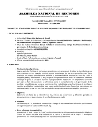 “Año Internacional de la Quinua”
“Año de la Inversión para el Desarrollo Rural y la Seguridad Alimentaria”
ASAMBLEA NACIONAL DE RECTORES
COMISIÓN DE COORDINACIÓN INTERUNIVERSITARIA
“CATALOGO DE TRABAJOS DE INVESTIGACIÓN”
Resolución Nº 1562-2006-ANR
FORMATO DEL RESGISTRO DEL TRABAJO DE INVESTIGACIÓN, CONDUCENTE AL GRADO O TITULO UNIVERSITARIO.
I. DATOS GENERALES (PREGRADO):
 Universidad: Universidad Nacional de Ucayali
 Facultad / Escuela de Profesional / Carrera profesional: Facultad de Ciencias Forestales y Ambientales /
Escuela Profesional de Ingeniería Forestal/ Ingeniería Forestal.
 Título del Trabajo: Intensidad de Luz, método de conservación y tiempo de almacenamiento en la
germinación de Croton Lechleri muell. Arg.
 Área de Investigación: MANEJO FORESTAL
 Autor(es):
Apellidos y Nombres:
Gil Villacorta, Oscar Ramón
 Grado o Título Profesional a que conduce: Ingeniero Forestal
 Año de aprobación de la sustentación: 1995
II. EL RESUMEN
 Planteamiento del problema.
La gran variedad florística de los bosques amazónicos, está amenazada debido a la depredación a que
son sometidos muchas especies económicamente importantes; los que son aprovechados en forma
irracional, sin ninguna tecnología que posibilite la sustentabilidad de las especies, entre los cuales la
sangre de grado (Croton lechleri M. Arg) ocupa un sitial preferencial en la lista de las especies forestales.
La sangre de grado es una de las especies cuyas propiedades medicinales son ampliamente conocidos
pero aún no han sido estudiados su silvicultura, como el comportamiento en la germinación de las
semillas y su viabilidad, así como su crecimiento. Una metodología para el suministro de semillas en
cantidad y calidad es imprescindible para hacer posible la planificación forestal de plantaciones con
sangre de grado, ya que muchas especies tropicales pierden rápidamente su capacidad germinativa.
 Objetivos:
Determinar el efecto de la intensidad de luz, método de conservación y diferentes períodos de
almacenamiento en la germinación de semillas de sangre de grado.
 Hipótesis.
La intensidad de Luz, método de conservación y tiempo de almacenamiento influencian positivamente
en la germinación de Croton Lechleri muell. Arg.
 Breve referencia al marco teórico.
Morales (1978), dice, “Sangre de Grado” es el nombre comercial del látex de algunas especies del género
Croton, su nombre se debe a la similitud con el color y la viscosidad de la sangre. Es astringente
produciendo una sensación de sequedad con olor característico a madera.
 