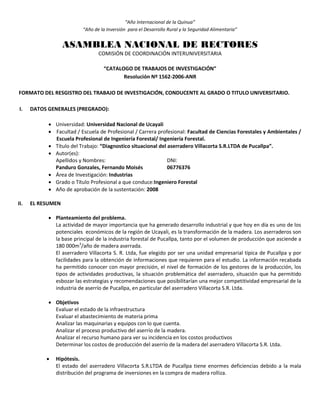 “Año Internacional de la Quinua”
“Año de la Inversión para el Desarrollo Rural y la Seguridad Alimentaria”
ASAMBLEA NACIONAL DE RECTORES
COMISIÓN DE COORDINACIÓN INTERUNIVERSITARIA
“CATALOGO DE TRABAJOS DE INVESTIGACIÓN”
Resolución Nº 1562-2006-ANR
FORMATO DEL RESGISTRO DEL TRABAJO DE INVESTIGACIÓN, CONDUCENTE AL GRADO O TITULO UNIVERSITARIO.
I. DATOS GENERALES (PREGRADO):
 Universidad: Universidad Nacional de Ucayali
 Facultad / Escuela de Profesional / Carrera profesional: Facultad de Ciencias Forestales y Ambientales /
Escuela Profesional de Ingeniería Forestal/ Ingeniería Forestal.
 Título del Trabajo: “Diagnostico situacional del aserradero Villacorta S.R.LTDA de Pucallpa”.
 Autor(es):
Apellidos y Nombres: DNI:
Panduro Gonzales, Fernando Moisés 06776376
 Área de Investigación: Industrias
 Grado o Título Profesional a que conduce:Ingeniero Forestal
 Año de aprobación de la sustentación: 2008
II. EL RESUMEN
 Planteamiento del problema.
La actividad de mayor importancia que ha generado desarrollo industrial y que hoy en día es uno de los
potenciales económicos de la región de Ucayali, es la transformación de la madera. Los aserraderos son
la base principal de la industria forestal de Pucallpa, tanto por el volumen de producción que asciende a
180 000m3
/año de madera aserrada.
El aserradero Villacorta S. R. Ltda, fue elegido por ser una unidad empresarial típica de Pucallpa y por
facilidades para la obtención de informaciones que requieren para el estudio. La información recabada
ha permitido conocer con mayor precisión, el nivel de formación de los gestores de la producción, los
tipos de actividades productivas, la situación problemática del aserradero, situación que ha permitido
esbozar las estrategias y recomendaciones que posibilitarían una mejor competitividad empresarial de la
industria de aserrío de Pucallpa, en particular del aserradero Villacorta S.R. Ltda.
 Objetivos
Evaluar el estado de la infraestructura
Evaluar el abastecimiento de materia prima
Analizar las maquinarias y equipos con lo que cuenta.
Analizar el proceso productivo del aserrío de la madera.
Analizar el recurso humano para ver su incidencia en los costos productivos
Determinar los costos de producción del aserrío de la madera del aserradero Villacorta S.R. Ltda.
 Hipótesis.
El estado del aserradero Villacorta S.R.LTDA de Pucallpa tiene enormes deficiencias debido a la mala
distribución del programa de inversiones en la compra de madera rolliza.
 