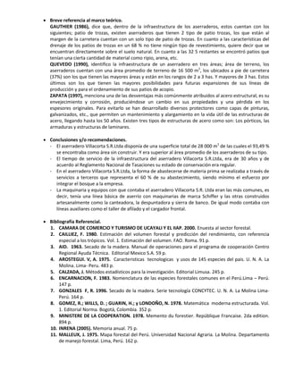  Breve referencia al marco teórico.
GAUTHIER (1986), dice que, dentro de la infraestructura de los aserraderos, estos cuentan con los
siguientes; patio de trozas, existen aserraderos que tienen 2 tipo de patio trozas, los que están al
margen de la carretera cuentan con un solo tipo de patio de trozas. En cuanto a las características del
drenaje de los patios de trozas en un 68 % no tiene ningún tipo de revestimiento, quiere decir que se
encuentran directamente sobre el suelo natural. En cuanto a las 32 5 restantes se encontró patios que
tenían una cierta cantidad de material como ripio, arena, etc.
QUEVEDO (1990), identifico la infraestructura de un aserradero en tres áreas; área de terreno, los
aserraderos cuentan con una área promedio de terreno de 16 500 m2
, los ubicados a pie de carretera
(37%) son los que tienen las mayores áreas y están en los rangos de 2 a 3 has. Y mayores de 3 has. Estos
últimos son los que tienen las mayores posibilidades para futuras expansiones de sus líneas de
producción y para el ordenamiento de sus patios de acopio.
ZAPATA (1997), menciona una de las desventajas más comúnmente atribuidos al acero estructural, es su
envejecimiento y corrosión, produciéndose un cambio en sus propiedades y una pérdida en los
espesores originales. Para evitarlo se han desarrollado diversos protectores como capas de pinturas,
galvanizados, etc., que permiten un mantenimiento y alargamiento en la vida útil de las estructuras de
acero, llegando hasta los 50 años. Existen tres tipos de estructuras de acero como son: Los pórticos, las
armaduras y estructuras de laminares.
 Conclusiones y/o recomendaciones.
- El aserradero Villacorta S.R.Ltda disponía de una superficie total de 28 000 m2
de las cuales el 93,49 %
se encontraba como área sin construir. Y era superior al área promedio de los aserraderos de su tipo.
- El tiempo de servicio de la infraestructura del aserradero Villacorta S.R.Ltda, era de 30 años y de
acuerdo al Reglamento Nacional de Tasaciones su estado de conservación era regular.
- En el aserradero Villacorta S.R.Ltda, la forma de abastecerse de materia prima se realizaba a través de
servicios a terceros que representa el 60 % de su abastecimiento, siendo mínimo el esfuerzo por
integrar el bosque a la empresa.
- La maquinaria y equipos con que contaba el aserradero Villacorta S.R. Ltda eran las más comunes, es
decir, tenía una línea básica de aserrío con maquinarias de marca Schiffer y las otras construidos
artesanalmente como la canteadora, la despuntadora y sierra de banco. De igual modo contaba con
líneas auxiliares como el taller de afilado y el cargador frontal.
 Bibliografía Referencial.
1. CAMARA DE COMERCIO Y TURISMO DE UCAYALI Y EL IIAP. 2000. Enuesta al sector forestal.
2. CAILLIEZ, F. 1980. Estimación del volumen forestal y predicción del rendimiento, con referencia
especial a los trópicos. Vol. 1. Estimación del volumen. FAO. Roma. 91 p.
3. AID. 1963. Secado de la madera. Manual de operaciones para el programa de cooperación Centro
Regional Ayuda Técnica. Editorial Mexico S.A. 59 p.
4. AROSTEGUI. V, A. 1975. Caracteristicas tecnologicas y usos de 145 especies del pais. U. N. A. La
Molina. Lima- Peru. 483 p.
5. CALZADA, J. Métodos estadísticos para la investigación. Editorial Limusa. 245 p.
6. ENCARNACION, F. 1983. Nomenclatura de las especies forestales comunes en el Perú.Lima – Perú.
147 p.
7. GONZALES F, R. 1996. Secado de la madera. Serie tecnología CONCYTEC. U. N. A. La Molina Lima-
Perú. 164 p.
8. GOMEZ, R.; WILLS, D. ; GUARIN, H.; y LONDOÑO, N. 1978. Matemática moderna estructurada. Vol.
1. Editorial Norma. Bogotá, Colombia. 352 p.
9. MINISTERE DE LA COOPERATION. 1978. Memento du forestier. Repúblique Francaise. 2da edition.
894 p.
10. INRENA (2005). Memoria anual. 75 p.
11. MALLEUX, J. 1975. Mapa forestal del Perú. Universidad Nacional Agraria. La Molina. Departamento
de manejo forestal. Lima, Perú. 162 p.
 