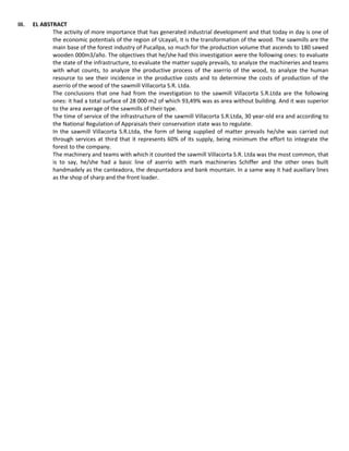 III. EL ABSTRACT
The activity of more importance that has generated industrial development and that today in day is one of
the economic potentials of the region of Ucayali, it is the transformation of the wood. The sawmills are the
main base of the forest industry of Pucallpa, so much for the production volume that ascends to 180 sawed
wooden 000m3/año. The objectives that he/she had this investigation were the following ones: to evaluate
the state of the infrastructure, to evaluate the matter supply prevails, to analyze the machineries and teams
with what counts, to analyze the productive process of the aserrío of the wood, to analyze the human
resource to see their incidence in the productive costs and to determine the costs of production of the
aserrío of the wood of the sawmill Villacorta S.R. Ltda.
The conclusions that one had from the investigation to the sawmill Villacorta S.R.Ltda are the following
ones: it had a total surface of 28 000 m2 of which 93,49% was as area without building. And it was superior
to the area average of the sawmills of their type.
The time of service of the infrastructure of the sawmill Villacorta S.R.Ltda, 30 year-old era and according to
the National Regulation of Appraisals their conservation state was to regulate.
In the sawmill Villacorta S.R.Ltda, the form of being supplied of matter prevails he/she was carried out
through services at third that it represents 60% of its supply, being minimum the effort to integrate the
forest to the company.
The machinery and teams with which it counted the sawmill Villacorta S.R. Ltda was the most common, that
is to say, he/she had a basic line of aserrío with mark machineries Schiffer and the other ones built
handmadely as the canteadora, the despuntadora and bank mountain. In a same way it had auxiliary lines
as the shop of sharp and the front loader.
 