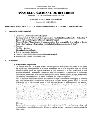 “Año Internacional de la Quinua”
“Año de la Inversión para el Desarrollo Rural y la Seguridad Alimentaria”
ASAMBLEA NACIONAL DE RECTORES
COMISIÓN DE COORDINACIÓN INTERUNIVERSITARIA
“CATALOGO DE TRABAJOS DE INVESTIGACIÓN”
Resolución Nº 1562-2006-ANR
FORMATO DEL RESGISTRO DEL TRABAJO DE INVESTIGACIÓN, CONDUCENTE AL GRADO O TITULO UNIVERSITARIO.
I. DATOS GENERALES (PREGRADO):
 Universidad: Universidad Nacional de Ucayali
 Facultad / Escuela de Profesional / Carrera profesional: Facultad de Ciencias Forestales y Ambientales /
Escuela Profesional de Ingeniería Forestal/ Ingeniería Forestal.
 Título del Trabajo: “Determinación de las características de la preservación de la madera de Croton
lechleri Muell arg.(sangre de grado) por el método de difusión con compuestos de Boro”.
 Autor(es):
Apellidos y Nombres:
Gómez Zambrano, Liz Sharon
 Área de Investigación: Industrias
 Grado o Título Profesional a que conduce:Ingeniero Forestal
 Año de aprobación de la sustentación: 2008
II. EL RESUMEN
 Planteamiento del problema.
Los bosques tropicales y en especial los de la amazonia peruana se caracterizan por poseer un alto grado
de dispersión y heterogeneidad de especies maderables, por lo que muy raras veces es posible
encontrar rodales puros con especies forestales de valor comercial. En el Perú existen más de 400
especies maderables de tamaños comerciales pero únicamente diez se aprovechan en volúmenes
considerables, representan más del 95 % de la producción de madera aserrada, aunque, en términos
volumétricos, son con frecuencia las menos abundantes por unidad de superficie.
Una de las causas de discriminación de muchas maderas cuyas características tecnológicas las califican
para usos comunes es la susceptibilidad de ataque de hongos e insectos, por tal motivo la solución
técnica es el uso de preservadores a base de boro, la cual es aplicable en madera saturada por difusión,
método que no requiere de costosas instalaciones industriales como las plantas de preservación a vacío
presión y baño caliente y frío.
Sin embargo no existen estudios para la determinación de las condiciones de tratamientos de madera
tropicales peruanas que permitan alcanzar una adecuada retención y una penetración uniforme. Es de
vital importancia determinar la concentración de tratamiento óptima y el tiempo mínimo de
estacionamiento para que la migración del soluto alcance el centro de la pieza. La pregunta es ¿ Es
posible determinar la concentración y tiempo de difusión de un preservador de bajo costo y
ambientalmente aceptable a base de ácido bórico y tetraborato de sodio decahidratado?
 Objetivos
Determinar las características de preservación de la madera Croton lechleri Muell arg.(sangre de grado)
preservada por el método de inmersión- difusión en madera saturada a través de la retención sólida y la
penetración.
 