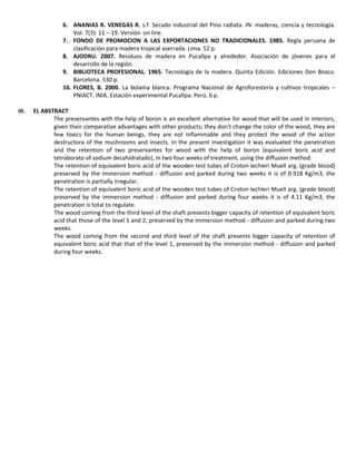 6. ANANIAS R. VENEGAS R. s.f. Secado industrial del Pino radiata. IN: maderas, ciencia y tecnología.
Vol. 7(3): 11 – 19. Versión on line.
7. FONDO DE PROMOCION A LAS EXPORTACIONES NO TRADICIONALES. 1985. Regla peruana de
clasificación para madera tropical aserrada. Lima. 52 p.
8. AJODRU. 2007. Residuos de madera en Pucallpa y alrededor. Asociación de jóvenes para el
desarrollo de la región.
9. BIBLIOTECA PROFESIONAL. 1965. Tecnología de la madera. Quinta Edición. Ediciones Don Bosco.
Barcelona. 530 p.
10. FLORES, B. 2000. La bolaina blanca. Programa Nacional de Agroforestería y cultivos tropicales –
PNIACT. INIA. Estación experimental Pucallpa. Perú. 6 p.
III. EL ABSTRACT
The preservantes with the help of boron is an excellent alternative for wood that will be used in interiors,
given their comparative advantages with other products; they don't change the color of the wood, they are
few toxics for the human beings, they are not inflammable and they protect the wood of the action
destructora of the mushrooms and insects. In the present investigation it was evaluated the penetration
and the retention of two preservantes for wood with the help of boron (equivalent boric acid and
tetraborato of sodium decahidratado), in two four weeks of treatment, using the diffusion method.
The retention of equivalent boric acid of the wooden test tubes of Croton lechleri Muell arg. (grade blood)
preserved by the immersion method - diffusion and parked during two weeks it is of 0.918 Kg/m3, the
penetration is partially irregular.
The retention of equivalent boric acid of the wooden test tubes of Croton lechleri Muell arg. (grade blood)
preserved by the immersion method - diffusion and parked during four weeks it is of 4.11 Kg/m3, the
penetration is total to regulate.
The wood coming from the third level of the shaft presents bigger capacity of retention of equivalent boric
acid that those of the level 1 and 2, preserved by the immersion method - diffusion and parked during two
weeks.
The wood coming from the second and third level of the shaft presents bigger capacity of retention of
equivalent boric acid that that of the level 1, preserved by the immersion method - diffusion and parked
during four weeks.
 