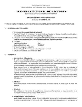 “Año Internacional de la Quinua”
“Año de la Inversión para el Desarrollo Rural y la Seguridad Alimentaria”
ASAMBLEA NACIONAL DE RECTORES
COMISIÓN DE COORDINACIÓN INTERUNIVERSITARIA
“CATALOGO DE TRABAJOS DE INVESTIGACIÓN”
Resolución Nº 1562-2006-ANR
FORMATO DEL RESGISTRO DEL TRABAJO DE INVESTIGACIÓN, CONDUCENTE AL GRADO O TITULO UNIVERSITARIO.
I. DATOS GENERALES (PREGRADO):
 Universidad: Universidad Nacional de Ucayali
 Facultad / Escuela de Profesional / Carrera profesional: Facultad de Ciencias Forestales y Ambientales /
Escuela Profesional de Ingeniería Forestal/ Ingeniería Forestal.
 Título del Trabajo: “Evaluación del impacto de las políticas institucionales relacionadas con el manejo
forestal en el desarrollo de la Comunidad Nativa Callería, Región Ucayali-Perú.
 Autor(es):
Apellidos y Nombres: DNI:
Icochea Dávila Erick Iván 00123663
 Área de Investigación: Industrias
 Grado o Título Profesional a que conduce:Ingeniero Forestal
 Año de aprobación de la sustentación: 2008
II. EL RESUMEN
 Planteamiento del problema.
El que la comunidad Nativa Callería haya logrado manejar su bosque según las leyes nacionales y locales,
no es un logro solamente alcanzado por la comunidad a estudiar, si no es el resultado de una interacción
entre sus integrantes y las instituciones internas y externas que desarrollaron y desarrollan actividades
tendientes a lograr el bienestar comunal mediante el manejo forestal.
Esta experiencia no ha sido evaluada en forma sistemática de tal manera que se disponga de
información confiable sobre el impacto producido por la interrelación e interinfluencia entre estos
actores, lo que permitiría determinar su real potencial de réplica en escenarios similares e identificar
aquellas políticas que realmente promueven el desarrollo sostenible.
En este sentido, el desarrollo del presente trabajo de investigación se debe a la insuficiente información
sobre el impacto producido por las políticas institucionales relacionadas con el manejo forestal en la CC.
NN. Callería.
 Objetivos
Evaluar las políticas institucionales relacionadas con el manejo forestal en el desarrollo de la CC. NN.
Callería.
 Hipótesis.
Las políticas de intervención de las diferentes instituciones han causado un impacto positivo en el
manejo forestal de los bosques de la CC.NN. Callería.
 Breve referencia al marco teórico.
PUCP (2005), afirma que el manejo forestal responsable dentro de las comunidades indígenas puede
implicar un cambio radical en la forma de vida y la organización del trabajo así como en sus ingresos. Se
 