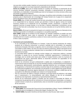 cree que estos cambios pueden impactar en la preservación de la identidad cultural de las comunidades
indígenas ya que generan una mayor exposición y dependencia del mercado.
Carrera et al (2000), opina que el manejo forestal es la política de incentivar la conservación de los
recursos forestales mediante concesiones forestales, orientados al aprovechamiento de productos
maderables y no maderables en Comunidades que viven en los bosques o en áreas cercanas a ellos y que
has tenido una presencia tradicional.
De Camino (1999), sostiene que en Honduras y Nicaragua, las políticas están orientadas a la ejecución de
proyectos para la diseminación de la tecnología del manejo forestal con el apoyo de la cooperación
técnica del gobierno Suizo y de contrapartes oficiales.
Pinedo (2003), dice, el éxito del manejo forestal de esta comunidad no estuvo basado necesariamente
en la reciprocidad de las relaciones sociales que permitían el éxito de algunas normas de manejo
territorial, tampoco en la satisfacción de las necesidades sociales, económicas y culturales de la
población local por el manejo forestal, si no más bien, a factores ambientales y económicos, ya que
existe un área fuera de la comunidad, muy rico en recursos naturales con el cual las familias cubren sus
necesidades.
Navarro (2005), afirma que la evaluación de impacto es la medición de los cambios en el bienestar de los
individuos que pueden ser atribuidos a un programa o a una política específica.
Baker (2000), agrega que al combinar los dos enfoques, los métodos cualitativos se pueden usar para
informar las preguntas claves sobre la evaluación del impacto, examinar el cuestionario o la
estratificación de la muestra cuantitativa y analizar el marco social, económico y político dentro del cual
se lleva a cabo un proyecto.
 Conclusiones y/o recomendaciones.
- En las comunidad se han identificado en el tiempo, 3 tipos de sistemas productivos de madera,
producto de la influencia institucional. La primera, realizada ente la comunidad y los pequeños
productores forestales informales; la segunda, entre la comunidad y empresas; y la tercera, entre la
comunidad y la OEP-madera. De estos tres tipos de sistemas productivos, desde la percepción de los
comuneros, el sistema productivo realizado entre la comunidad y la OEP-madera, es el que mayor
beneficio les ha traído.
- La comunidad Nativa Callería ha realizado muchos trabajos con instituciones públicas y privadas
orientadas al manejo de sus recursos forestales, recibiendo capacitaciones y transferencia de
tecnología; esto ha servido como bases para realizar el manejo forestal y estar en el proceso de
consolidación del mismo, observando además un desarrollo constantes de capacidades en los
trabajadores de la OEP-madera.
- Existe en los comuneros una gran predisposición y rapidez para el aprendizaje y la adaptación a
nuevas técnicas para el manejo de sus recursos forestales (manejo y mantenimiento de herramientas
y maquinarias, administración, comercialización, seguridad industrial, etc.); sin embargo, la lentitud
de las gestiones, la intervención de la policía, los precios bajos de los productos y la falta de apoyo de
las instituciones de gobierno, han ocasionado una percepción un tanto negativa del manejo forestal.
Como estrategia para solucionar algunos obstáculos, los comuneros solicitaron a AIDER que aún los
acompañe en las diferentes actividades que realizan en el manejo forestal.
- Para los comuneros de Callería, el bosque constituye la principal fuente de productos y de trabajo
para el autoconsumo y la comercialización, este último reflejado en dos de sus actividades
económicas más importantes: la artesanía y el aprovechamiento de madera.
- Muchas de las instituciones públicas y privadas que han visitado la comunidad de Callería, no
incorporaron las perspectivas de los comuneros en la toma de decisiones relacionados a su bosque y
cuando lo hacían a través de sus representantes, estos no transmiten las perspectivas y percepciones
de los comuneros.
 Bibliografía Referencial.
1. AIDER (2004). Plan de desarrollo Comunal de la Comunidad Nativa Callería. Proyecto JEMABAON NII.
Asociación para la Investigación y el Desarrollo Integral. Pucallpa-Perú. 70p.
2. AIDESEP (2005). Asociación Interétnica de Desarrollo de la selva Peruana. Sede Ucayali.
 