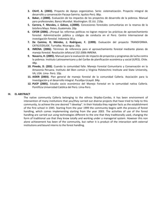 3. Chirif, A. (2003). Proyecto de Apoyo organizativo. Serie: sistematización. Proyecto integral de
desarrollo y conservación Pacaya-Samiria. Iquitos-Perú. 86p.
4. Baker, J (2000). Evaluación de los impactos de los proyectos de desarrollo de la pobreza. Manual
para profesionales. Banco Mundial. Washington. EE.UU. 219p.
5. Carrera, F. Morales, J. Gálvez, J.(2000). Concesiones forestales comunitarias en la reserva de la
biósfera Maya. Peten, Guatemala. 20p.
6. CIFOR (2006). ¿Porqué las reformas políticas no logran mejorar las prácticas de aprovechamiento
forestal. Administración pública y códigos de conducta en el Perú. Centro Internacional de
investigación forestal. Indonesia 30 p.
7. De Camino, R; Méndez, J; Rodríguez, F. (1999). Evaluación del proyecto TRANSFORMA.
CATIE/COSUDE. Turrialba. Nicaragua. 20p.
8. INRENA. (2006). Términos de referencia para el aprovechamiento forestal mediante planes de
manejo forestal. Resolución Jefatural 232-2006-INRENA.
9. Navarro, H. (2005). Manual para la evaluación de impacto de proyectos y programas de lucha contra
la pobreza. Instituto Latinoamericano y del Caribe de planificación económica y social (ILPES). Chile.
48p.
10. Pinedo, D. (203). Cuando la comunidad falla: Manejo Forestal Comunitario y Conservación en la
Amazonía Peruana. Instituto del Bien común y Virginia Polotechnic Institute and State University,
VA, USA. Lima- Perú. 10p.
11. AIDER (2003). Plan general de manejo forestal de la comunidad Callería. Asociación para la
Investigación y el desarrollo integral. Pucallpa-Ucayali. 84p.
12. PUCP (2005). Estudio socio económico del Manejo Forestal en la comunidad nativa Callería.
Pontificia Universidad Católica del Perú. Lima-Perú.
III. EL ABSTRACT
The native community Callería belonging to the ethnos Shipibo-Conibo, it has been environment of
intervention of many institutions that you/they carried out diverse projects that have tried to help to this
community, to achieve the one desired "I develop". In their histodia they register facts as the establishment
of the first school in 1945. Starting from the year 1999 the community begins with the process of forest
handling, which comes implementing starting from the year 2003. The activities of use of the forest
handling are carried out using technologies different to the one that they traditionally used, changing the
form of traditional use that they know totally and working under a managerial system. However this non
alone achievement has been of the community, but rather it is product of the interaction with external
institutions and bound interns to the forest handling.
 