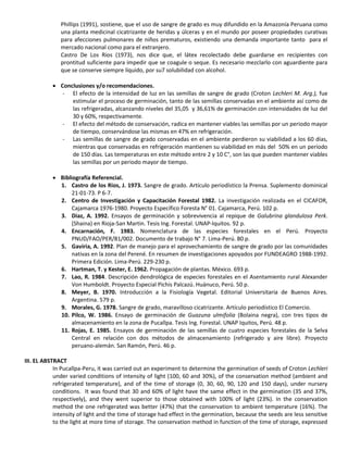 Phillips (1991), sostiene, que el uso de sangre de grado es muy difundido en la Amazonía Peruana como
una planta medicinal cicatrizante de heridas y úlceras y en el mundo por poseer propiedades curativas
para afecciones pulmonares de niños prematuros, existiendo una demanda importante tanto para el
mercado nacional como para el extranjero.
Castro De Los Rios (1973), nos dice que, el látex recolectado debe guardarse en recipientes con
prontitud suficiente para impedir que se coagule o seque. Es necesario mezclarlo con aguardiente para
que se conserve siempre líquido, por su7 solubilidad con alcohol.
 Conclusiones y/o recomendaciones.
- El efecto de la intensidad de luz en las semillas de sangre de grado (Croton Lechleri M. Arg.), fue
estimular el proceso de germinación, tanto de las semillas conservadas en el ambiente así como de
las refrigeradas, alcanzando niveles del 35,05 y 36,61% de germinación con intensidades de luz del
30 y 60%, respectivamente.
- El efecto del método de conservación, radica en mantener viables las semillas por un periodo mayor
de tiempo, conservándose las mismas en 47% en refrigeración.
- Las semillas de sangre de grado conservadas en el ambiente perdieron su viabilidad a los 60 días,
mientras que conservadas en refrigeración mantienen su viabilidad en más del 50% en un período
de 150 días. Las temperaturas en este método entre 2 y 10 C°, son las que pueden mantener viables
las semillas por un periodo mayor de tiempo.
 Bibliografía Referencial.
1. Castro de los Rios, J. 1973. Sangre de grado. Artículo periodístico la Prensa. Suplemento dominical
21-01-73. P 6-7.
2. Centro de Investigación y Capacitación Forestal 1982. La investigación realizada en el CICAFOR,
Cajamarca 1976-1980. Proyecto Específico Foresta N° 01. Cajamarca, Perú. 102 p.
3. Diaz, A. 1992. Ensayos de germinación y sobrevivencia al repique de Galubrina glandulosa Perk.
(Shaina) en Rioja-San Martin. Tesis Ing. Forestal. UNAP-Iquitos. 92 p.
4. Encarnación, F. 1983. Nomenclatura de las especies forestales en el Perú. Proyecto
PNUD/FAO/PER/81/002. Documento de trabajo N° 7. Lima-Perú. 80 p.
5. Gaviria, A. 1992. Plan de manejo para el aprovechamiento de sangre de grado por las comunidades
nativas en la zona del Perené. En resumen de investigaciones apoyados por FUNDEAGRO 1988-1992.
Primera Edición. Lima-Perú. 229-230 p.
6. Hartman, T. y Kester, E. 1962. Propagación de plantas. México. 693 p.
7. Lao, R. 1984. Descripción dendrológica de especies forestales en el Asentamiento rural Alexander
Von Humboldt. Proyecto Especial Pichis Palcazú. Huánuco, Perú. 50 p.
8. Meyer, B. 1970. Introducción a la Fisiología Vegetal. Editorial Universitaria de Buenos Aires.
Argentina. 579 p.
9. Morales, G. 1978. Sangre de grado, maravilloso cicatrizante. Artículo periodístico El Comercio.
10. Pilco, W. 1986. Ensayo de germinación de Guazuna ulmifolia (Bolaina negra), con tres tipos de
almacenamiento en la zona de Pucallpa. Tesis Ing. Forestal. UNAP Iquitos, Perú. 48 p.
11. Rojas, E. 1985. Ensayos de germinación de las semillas de cuatro especies forestales de la Selva
Central en relación con dos métodos de almacenamiento (refrigerado y aire libre). Proyecto
peruano-alemán. San Ramón, Perú. 46 p.
III. EL ABSTRACT
In Pucallpa-Peru, it was carried out an experiment to determine the germination of seeds of Croton Lechleri
under varied conditions of intensity of light (100, 60 and 30%), of the conservation method (ambient and
refrigerated temperature), and of the time of storage (0, 30, 60, 90, 120 and 150 days), under nursery
conditions. It was found that 30 and 60% of light have the same effect in the germination (35 and 37%,
respectively), and they went superior to those obtained with 100% of light (23%). In the conservation
method the one refrigerated was better (47%) that the conservation to ambient temperature (16%). The
intensity of light and the time of storage had effect in the germination, because the seeds are less sensitive
to the light at more time of storage. The conservation method in function of the time of storage, expressed
 
