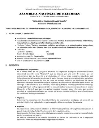 “Año Internacional de la Quinua”
“Año de la Inversión para el Desarrollo Rural y la Seguridad Alimentaria”
ASAMBLEA NACIONAL DE RECTORES
COMISIÓN DE COORDINACIÓN INTERUNIVERSITARIA
“CATALOGO DE TRABAJOS DE INVESTIGACIÓN”
Resolución Nº 1562-2006-ANR
FORMATO DEL RESGISTRO DEL TRABAJO DE INVESTIGACIÓN, CONDUCENTE AL GRADO O TITULO UNIVERSITARIO.
I. DATOS GENERALES (PREGRADO):
 Universidad: Universidad Nacional de Ucayali
 Facultad / Escuela de Profesional / Carrera profesional: Facultad de Ciencias Forestales y Ambientales /
Escuela Profesional de Ingeniería Forestal/ Ingeniería Forestal.
 Título del Trabajo: “Factores históricos y ecológicos que influyen en la productividad de las sucesiones
de Guazuma crinita Mart. (Bolaina blanca) en la cuenca media del río Aguaytía, Ucayali, Perú”
 Autor(es):
Apellidos y Nombres: DNI:
Guerra Arévalo Héctor 41101302
 Área de Investigación: Conservación
 Grado o Título Profesional a que conduce:Ingeniero Forestal
 Año de aprobación de la sustentación: 2008
II. EL RESUMEN
 Planteamiento del problema.
En el ámbito medio del río Aguaytía se desarrolla una vegetación de segundo crecimiento (sucesión
secundaria) conocido como “Bolainales” que es afectada por una serie de sucesos que son
determinantes para su desarrollo y productividad, así mismo, estas sucesiones secundarias está
influenciadas por la interacción simultánea de varios factores, las variaciones altitudinales, variaciones
edofológicas, el uso anterior del sitio; así como los procesos biológicos de distribución de fuentes
semilleros, estrategias de diseminación de las especies y las características intrínsecas de las mismas. Sin
embargo, se desconoce cual es la relación y efecto de los factores históricos (actividades humanas) y
ecológicos (relieve, suelo y vegetación) sobre la productividad de las sucesiones secundarias de bolaina
blanca. En el Perú al igual que otros países tropicales, muestran pocas referencias que permitan
contribuir al conocimiento del papel que cumple los factores histórico-ecológicos y su influencia sobre
las condiciones del bosque sucesional.
 Objetivos
Determinar las relaciones entre la productividad y las características ecológicas; así como del uso
anterior (Histórica) de los bolainales en suelos aluviales del sector medio del Río Aguaytía.
 Hipótesis.
La presencia de ciertas especies obedecen a determinadas prácticas antropogénicas realizadas en el
pasado (uso anterior) y afecta el funcionamiento del bosque secundario.
La composición florística, riqueza, diversidad y estructura de las sucesiones secundarias no son afectadas
por las categorías de uso anterior.
La edad de abandono de la sucesión secundaria no afectan las características de la vegetación
secundaria dentro de una determinada categoría de uso anterior.
 